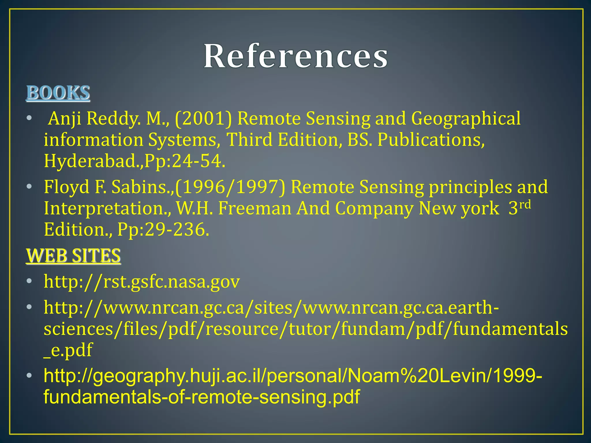 BOOKS
• Anji Reddy. M., (2001) Remote Sensing and Geographical
information Systems, Third Edition, BS. Publications,
Hyderabad.,Pp:24-54.
• Floyd F. Sabins.,(1996/1997) Remote Sensing principles and
Interpretation., W.H. Freeman And Company New york 3rd
Edition., Pp:29-236.
WEB SITES
• http://rst.gsfc.nasa.gov
• http://www.nrcan.gc.ca/sites/www.nrcan.gc.ca.earth-
sciences/files/pdf/resource/tutor/fundam/pdf/fundamentals
_e.pdf
• http://geography.huji.ac.il/personal/Noam%20Levin/1999-
fundamentals-of-remote-sensing.pdf
 