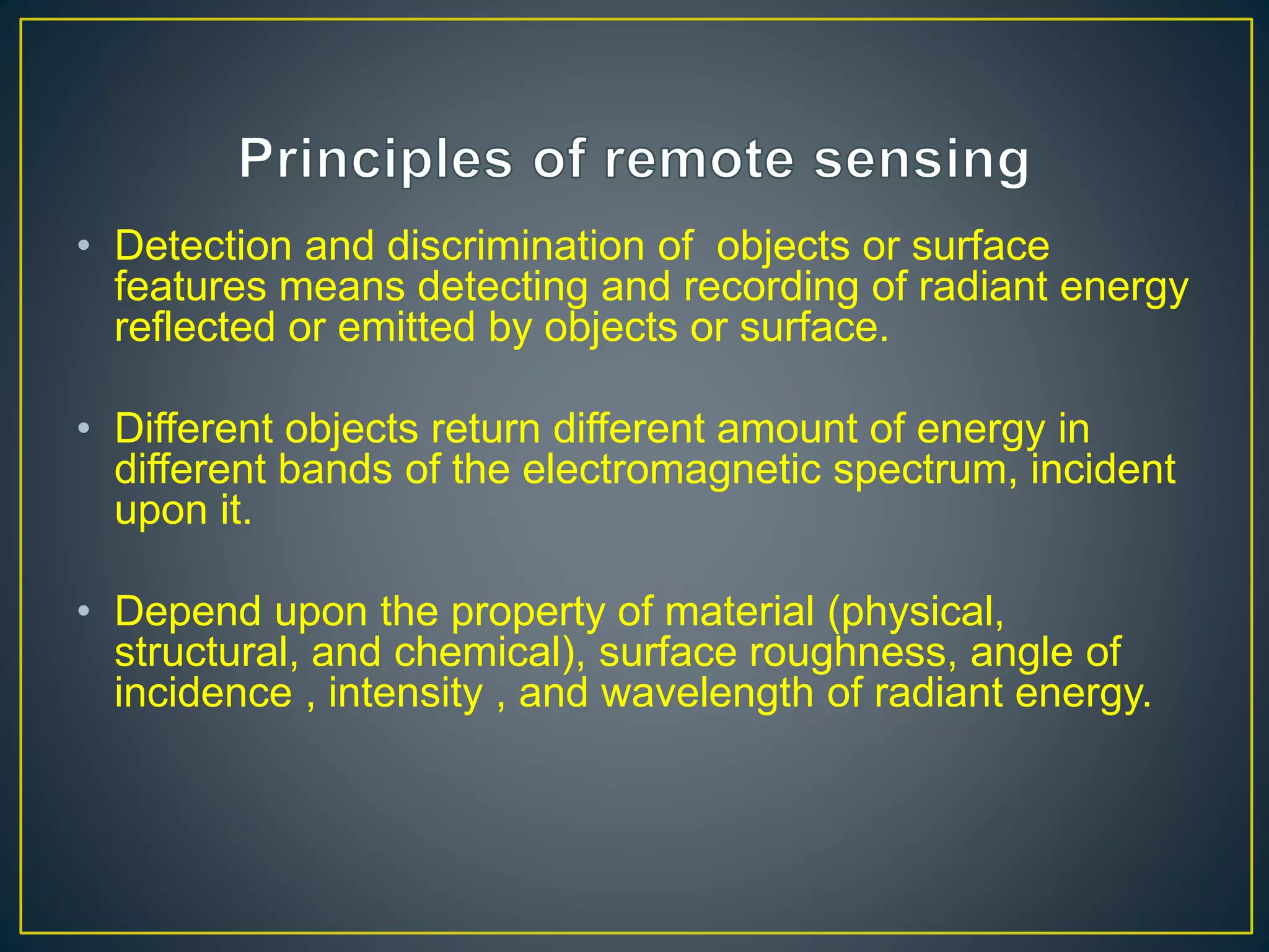 • Detection and discrimination of objects or surface
features means detecting and recording of radiant energy
reflected or emitted by objects or surface.
• Different objects return different amount of energy in
different bands of the electromagnetic spectrum, incident
upon it.
• Depend upon the property of material (physical,
structural, and chemical), surface roughness, angle of
incidence , intensity , and wavelength of radiant energy.
 