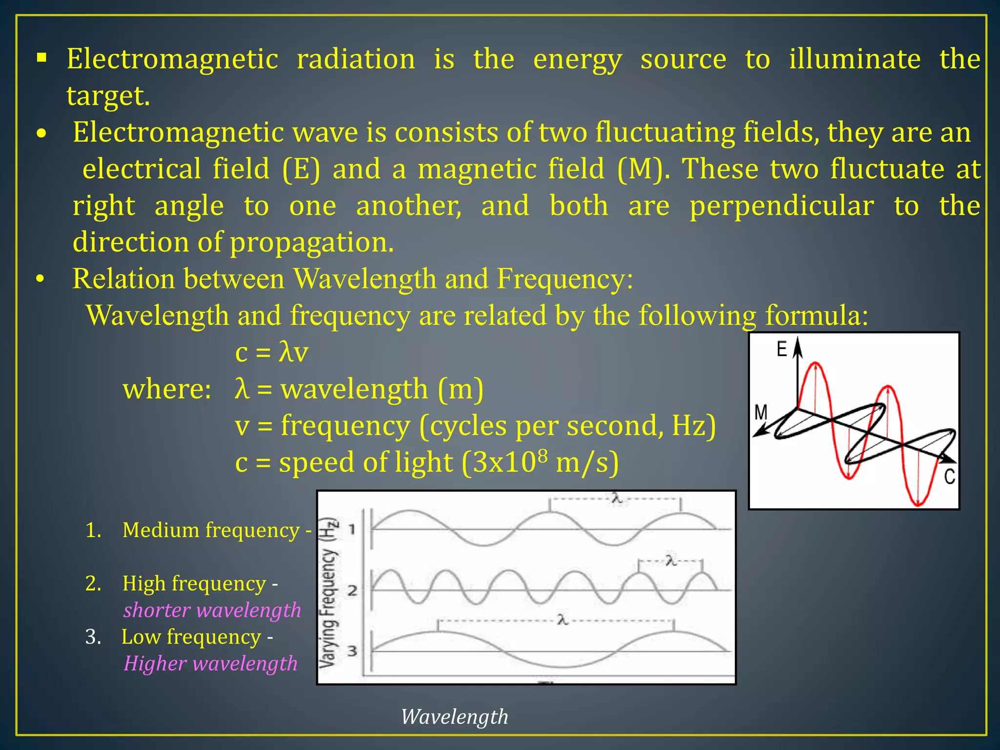 Electromagnetic radiation is the energy source to illuminate the
target.
• Electromagnetic wave is consists of two fluctuating fields, they are an
electrical field (E) and a magnetic field (M). These two fluctuate at
right angle to one another, and both are perpendicular to the
direction of propagation.
• Relation between Wavelength and Frequency:
Wavelength and frequency are related by the following formula:
c = λv
where: λ = wavelength (m)
v = frequency (cycles per second, Hz)
c = speed of light (3x108 m/s)
1. Medium frequency -
2. High frequency -
shorter wavelength
3. Low frequency -
Higher wavelength
Wavelength
 