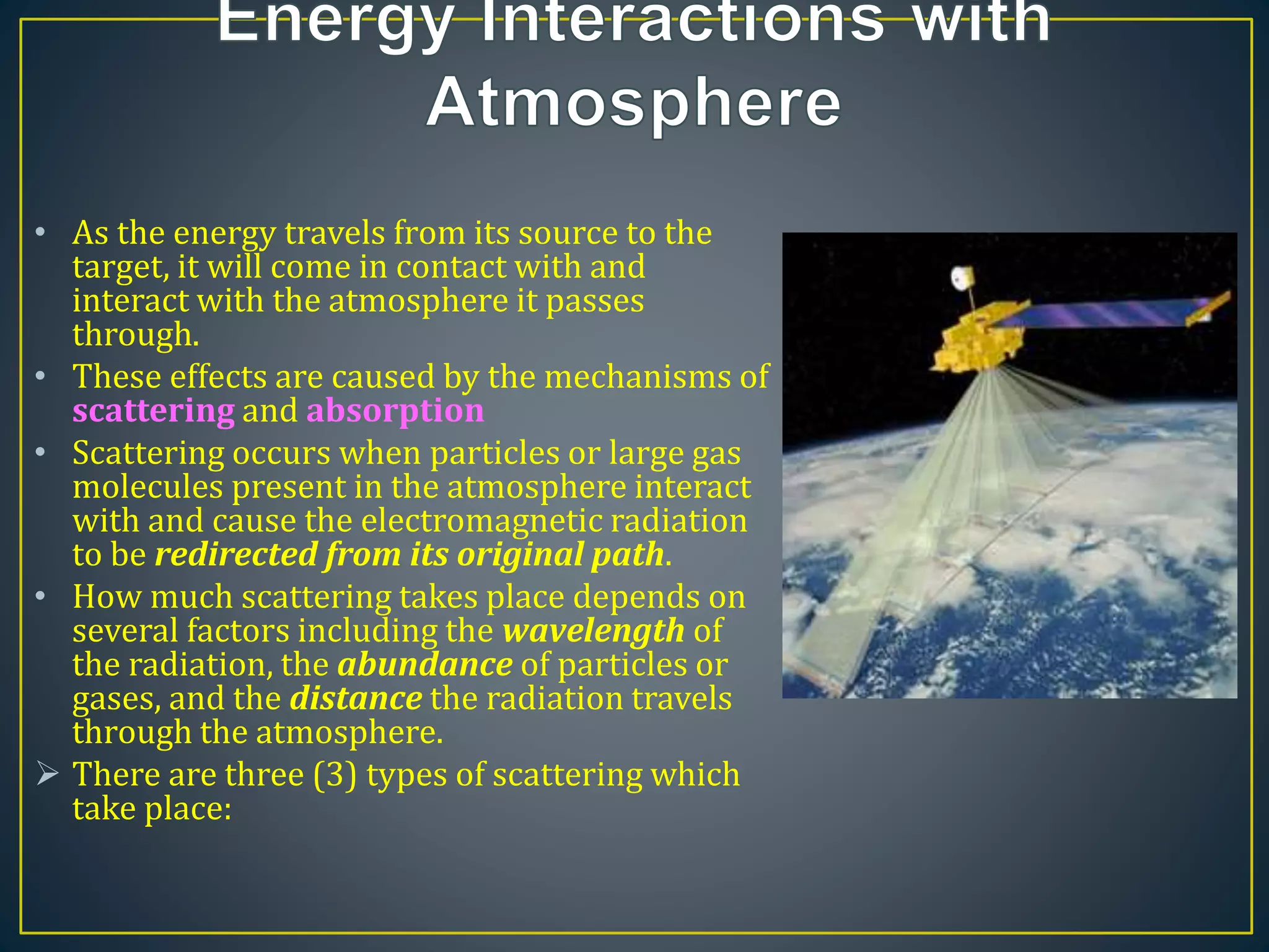 • As the energy travels from its source to the
target, it will come in contact with and
interact with the atmosphere it passes
through.
• These effects are caused by the mechanisms of
scattering and absorption
• Scattering occurs when particles or large gas
molecules present in the atmosphere interact
with and cause the electromagnetic radiation
to be redirected from its original path.
• How much scattering takes place depends on
several factors including the wavelength of
the radiation, the abundance of particles or
gases, and the distance the radiation travels
through the atmosphere.
 There are three (3) types of scattering which
take place:
 