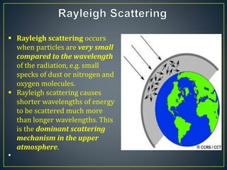  Rayleigh scattering occurs
when particles are very small
compared to the wavelength
of the radiation, e.g. small
specks of dust or nitrogen and
oxygen molecules.
 Rayleigh scattering causes
shorter wavelengths of energy
to be scattered much more
than longer wavelengths. This
is the dominant scattering
mechanism in the upper
atmosphere.

 