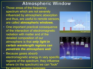 • Those areas of the frequency
spectrum which are not severely
influenced by atmospheric absorption
and thus, are useful to remote sensors,
are called atmospheric windows.
• One important practical consequence
of the interaction of electromagnetic
radiation with matter and of the
detailed composition of our
atmosphere is that only light in
certain wavelength regions can
penetrate the atmosphere well.
• Because gases absorb
electromagnetic energy in very specific
regions of the spectrum, they influence
where (in the spectrum) we can "look"
 