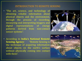 • “The art, science, and technology of
obtaining reliable information about
physical objects and the environment,
through the process of recording,
measuring and interpreting imagery and
digital representations of energy
patterns derived from non-contact
sensor systems”.
• According to India’s National Remote
Sensing Agency- “Remote Sensing is
the technique of acquiring information
about objects on the earth’s surface
without physically coming into contact
with them”.
INTRODUCTION TO REMOTE SENSING
 