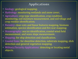 • Geology: geological mapping;
• Hydrology: monitoring wetlands and snow cover;
• Agriculture: crop type identification, crop condition
monitoring, soil moisture measurement, and soil tillage and
crop residue identification;
• Forestry: clear-cuts and linear features mapping, biomass
estimation, species identification and fire scar mapping;
• Oceanography: sea ice identification, coastal wind field
measurement, and wave slope measurement.
• Shipping: for ship detection and classification.
• Coastal Zone: for shoreline detection, substrate mapping, slick
detection and general vegetation mapping.
• Military/Security Applications: detecting or locating metal
objects.
 