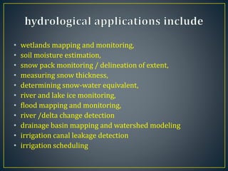 • wetlands mapping and monitoring,
• soil moisture estimation,
• snow pack monitoring / delineation of extent,
• measuring snow thickness,
• determining snow-water equivalent,
• river and lake ice monitoring,
• flood mapping and monitoring,
• river /delta change detection
• drainage basin mapping and watershed modeling
• irrigation canal leakage detection
• irrigation scheduling
 