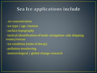 . ice concentration
· ice type / age /motion
· surface topography
· tactical identification of leads: navigation: safe shipping
routes/rescue
· ice condition (state of decay)
· pollution monitoring
· meteorological / global change research
 