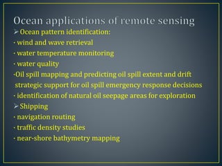 Ocean pattern identification:
· wind and wave retrieval
· water temperature monitoring
· water quality
·Oil spill mapping and predicting oil spill extent and drift
strategic support for oil spill emergency response decisions
· identification of natural oil seepage areas for exploration
Shipping
· navigation routing
· traffic density studies
· near-shore bathymetry mapping
 