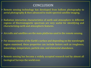  Remote sensing technology has developed from balloon photography to
aerial photography & then advanced to multi-spectral satellite imaging.
 Radiation interaction characteristics of earth and atmosphere in different
regions of Electromagnetic spectrum are very useful for identifying and
characterizing earth and atmospheric features.
 Aircrafts and satellites are the main platforms used in the remote sensing.
 For measurements of the Earth's surface and depending on the wavelength
region examined, these properties can include factors such as roughness,
mineralogy, temperature, particle size, and elemental abundance.
 Remote sensing has become a widely accepted research tool by almost all
Geological Surveys the world over.
CONCLUSION
 