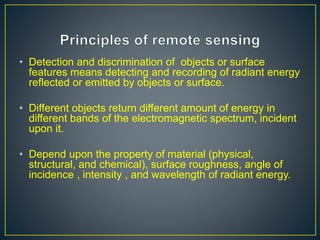 • Detection and discrimination of objects or surface
features means detecting and recording of radiant energy
reflected or emitted by objects or surface.
• Different objects return different amount of energy in
different bands of the electromagnetic spectrum, incident
upon it.
• Depend upon the property of material (physical,
structural, and chemical), surface roughness, angle of
incidence , intensity , and wavelength of radiant energy.
 