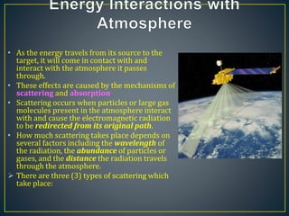 • As the energy travels from its source to the
target, it will come in contact with and
interact with the atmosphere it passes
through.
• These effects are caused by the mechanisms of
scattering and absorption
• Scattering occurs when particles or large gas
molecules present in the atmosphere interact
with and cause the electromagnetic radiation
to be redirected from its original path.
• How much scattering takes place depends on
several factors including the wavelength of
the radiation, the abundance of particles or
gases, and the distance the radiation travels
through the atmosphere.
 There are three (3) types of scattering which
take place:
 