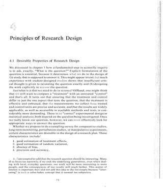 Principles of Research Design
4.1 Desirable Properties of Research Design
We discussed in chapter 1 how a fundamental step in scientific inquiry
is to ask, exactly, "What is the question?" Explicit formulation of the
question is essential, because it determines whai we do in the design of
thestudy that is supposed to answer it. This might appear trivial, but much
experience with student-designed studies shows that insufficient criti-
cal thought is given to (a) stating the question exactly and (b) designing
the work explicitly to ans'iver the question.
Just what is it that we need to do in science? Offhand, one might think
that -eve will want to compare a "treatment" with an untreated "control"
and that's all. It turns out that ensuring that the treatment and control
differ in just the one aspect that tests the question, that the treatment is
effective and unbiased, that the measurements we collect from treated
and control units are precise and accurate, and that the results are widely
applicable, as well as accessible to available methods and tests, is con-
siderably more demanding. There is no "correct" experimental design or
statistical analysis; both depend on the question being investigated. Once
we really know our question, however, we can more effectively look for
appropriate ways to answer the question.
Whether we propose to do a sampling survey for comparative studies,
long-term monitoring, perturbation studies, or manipulative experiments,
certain characteristics are desirable in the design of a research plan. These
characteristics include1
1. good estimation of treatment effects,
2. good estimation of random variation,
3. absence of bias,
4. precision and accuracy,
1. I am tempted to add that the research question should be interesting. Many
of us focus too narrowly; if we seek the underlying generalities, even when deal-
ing with local, everyday questions, our work will be more interesting to more
people, and the consequences of our results will reach farther. This matter of
interest is important, but I did not add this idea to the list simply because "inter-
esting" is such a value-laden concept that it seemed too subjective.
 