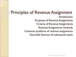 Principles of Revenue Assignment
Introduction
Purposes of Revenue Assignments
Criteria of Revenue Assignments
Revenue Assignments methods
Common problems of revenue assignments
Desirable features of subnational taxes
Revenue Assignment - Principals
 