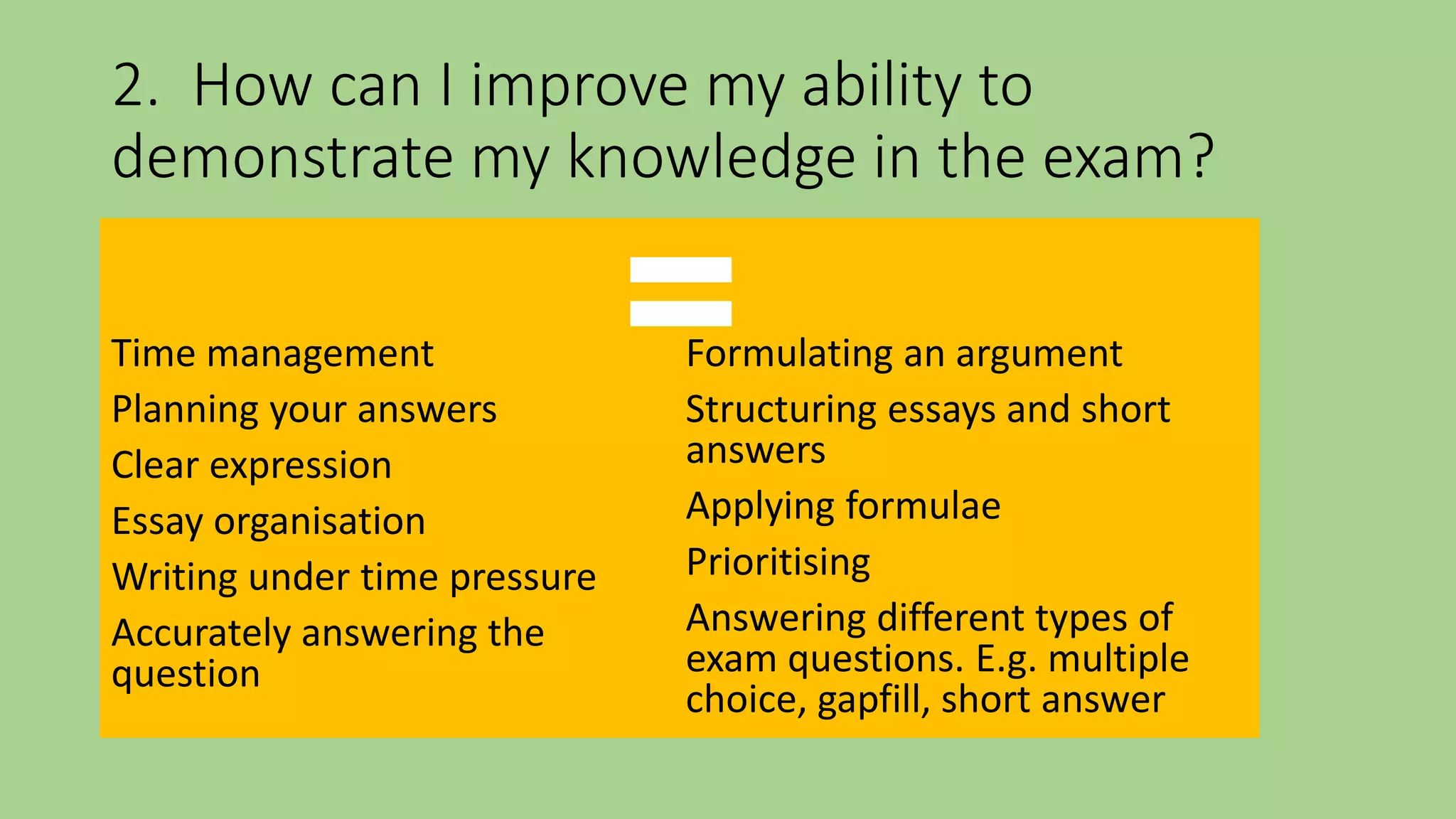 2. How can I improve my ability to
demonstrate my knowledge in the exam?
Time management
Planning your answers
Clear expression
Essay organisation
Writing under time pressure
Accurately answering the
question
Formulating an argument
Structuring essays and short
answers
Applying formulae
Prioritising
Answering different types of
exam questions. E.g. multiple
choice, gapfill, short answer
=
