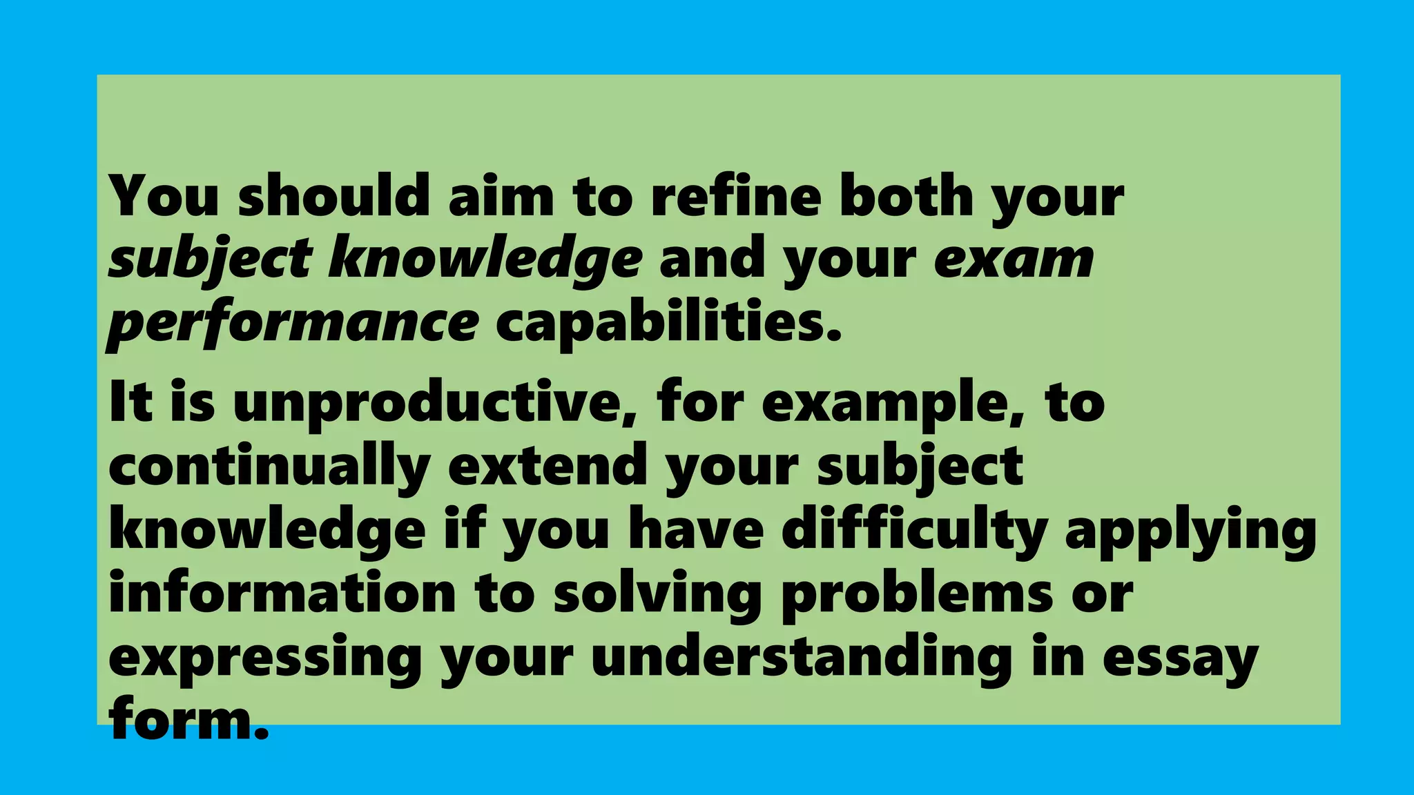 You should aim to refine both your
subject knowledge and your exam
performance capabilities.
It is unproductive, for example, to
continually extend your subject
knowledge if you have difficulty applying
information to solving problems or
expressing your understanding in essay
form.