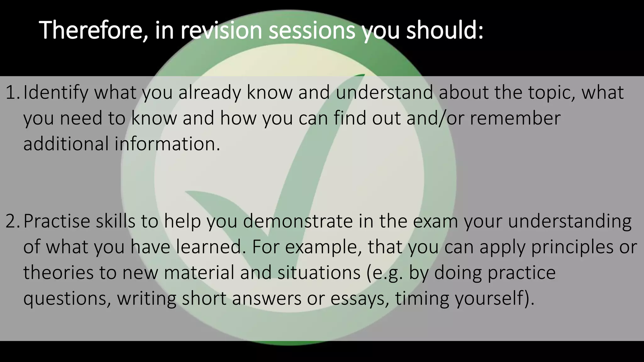 Therefore, in revision sessions you should:
1.Identify what you already know and understand about the topic, what
you need to know and how you can find out and/or remember
additional information.
2.Practise skills to help you demonstrate in the exam your understanding
of what you have learned. For example, that you can apply principles or
theories to new material and situations (e.g. by doing practice
questions, writing short answers or essays, timing yourself).