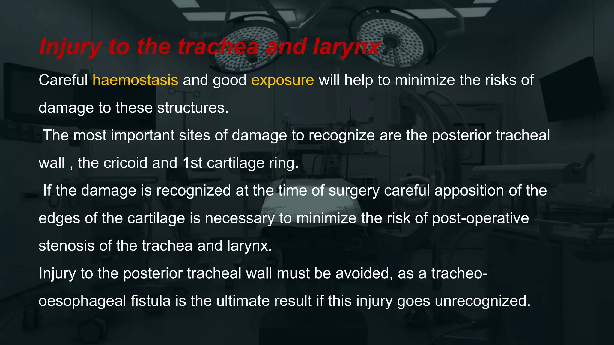 Injury to the trachea and larynx
Careful haemostasis and good exposure will help to minimize the risks of
damage to these structures.
The most important sites of damage to recognize are the posterior tracheal
wall , the cricoid and 1st cartilage ring.
If the damage is recognized at the time of surgery careful apposition of the
edges of the cartilage is necessary to minimize the risk of post-operative
stenosis of the trachea and larynx.
Injury to the posterior tracheal wall must be avoided, as a tracheo-
oesophageal fistula is the ultimate result if this injury goes unrecognized.
 