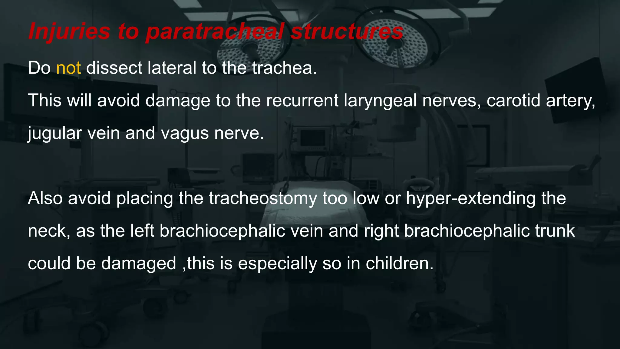 Injuries to paratracheal structures
Do not dissect lateral to the trachea.
This will avoid damage to the recurrent laryngeal nerves, carotid artery,
jugular vein and vagus nerve.
Also avoid placing the tracheostomy too low or hyper-extending the
neck, as the left brachiocephalic vein and right brachiocephalic trunk
could be damaged ,this is especially so in children.
 
