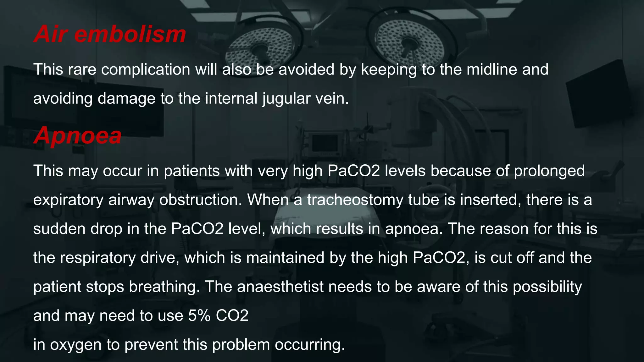 Air embolism
This rare complication will also be avoided by keeping to the midline and
avoiding damage to the internal jugular vein.
Apnoea
This may occur in patients with very high PaCO2 levels because of prolonged
expiratory airway obstruction. When a tracheostomy tube is inserted, there is a
sudden drop in the PaCO2 level, which results in apnoea. The reason for this is
the respiratory drive, which is maintained by the high PaCO2, is cut off and the
patient stops breathing. The anaesthetist needs to be aware of this possibility
and may need to use 5% CO2
in oxygen to prevent this problem occurring.
 
