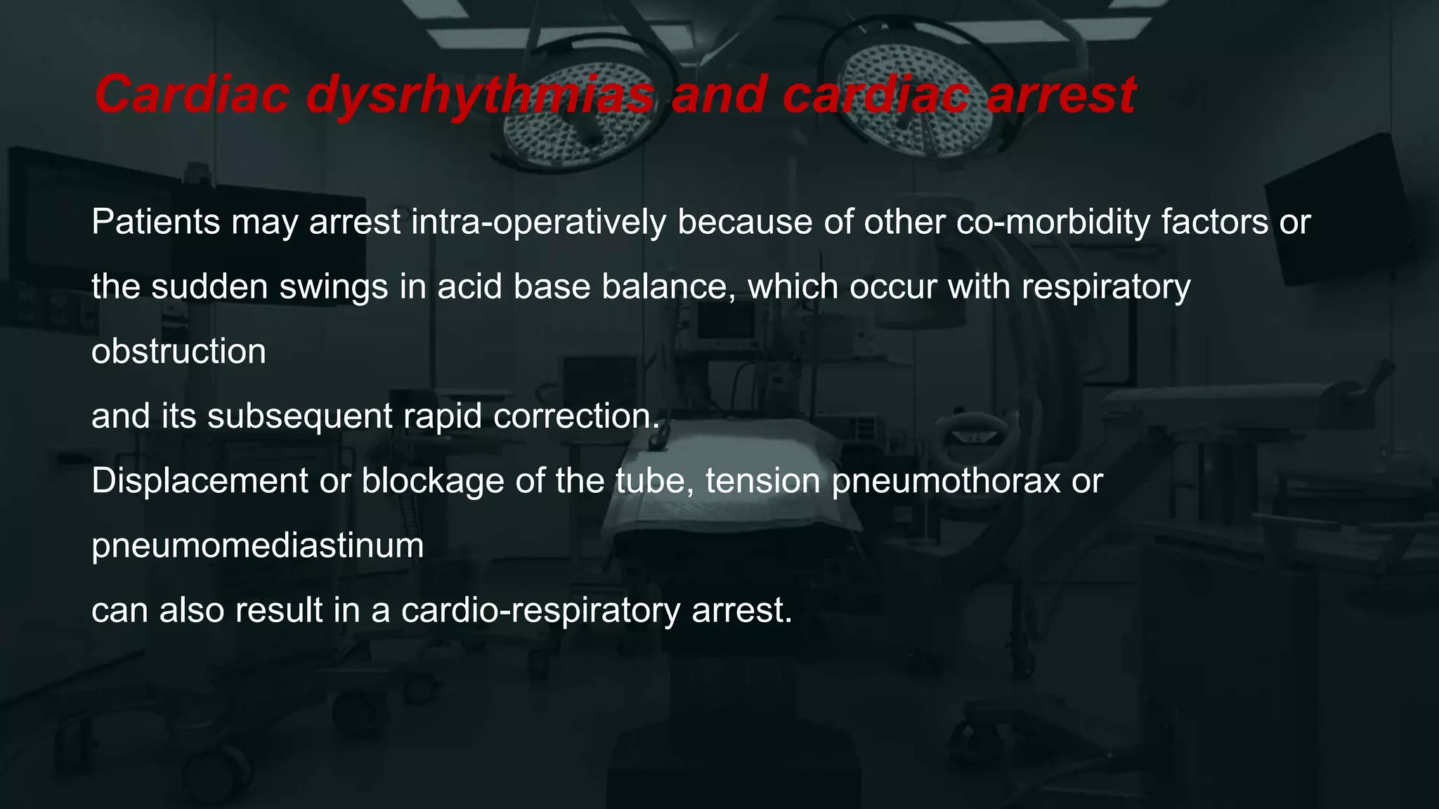 Cardiac dysrhythmias and cardiac arrest
Patients may arrest intra-operatively because of other co-morbidity factors or
the sudden swings in acid base balance, which occur with respiratory
obstruction
and its subsequent rapid correction.
Displacement or blockage of the tube, tension pneumothorax or
pneumomediastinum
can also result in a cardio-respiratory arrest.
 