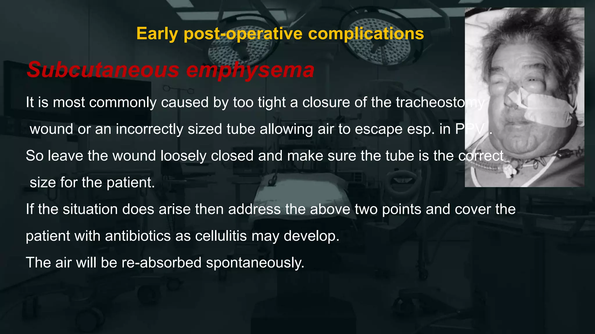 Early post-operative complications
Subcutaneous emphysema
It is most commonly caused by too tight a closure of the tracheostomy
wound or an incorrectly sized tube allowing air to escape esp. in PPV .
So leave the wound loosely closed and make sure the tube is the correct
size for the patient.
If the situation does arise then address the above two points and cover the
patient with antibiotics as cellulitis may develop.
The air will be re-absorbed spontaneously.
 