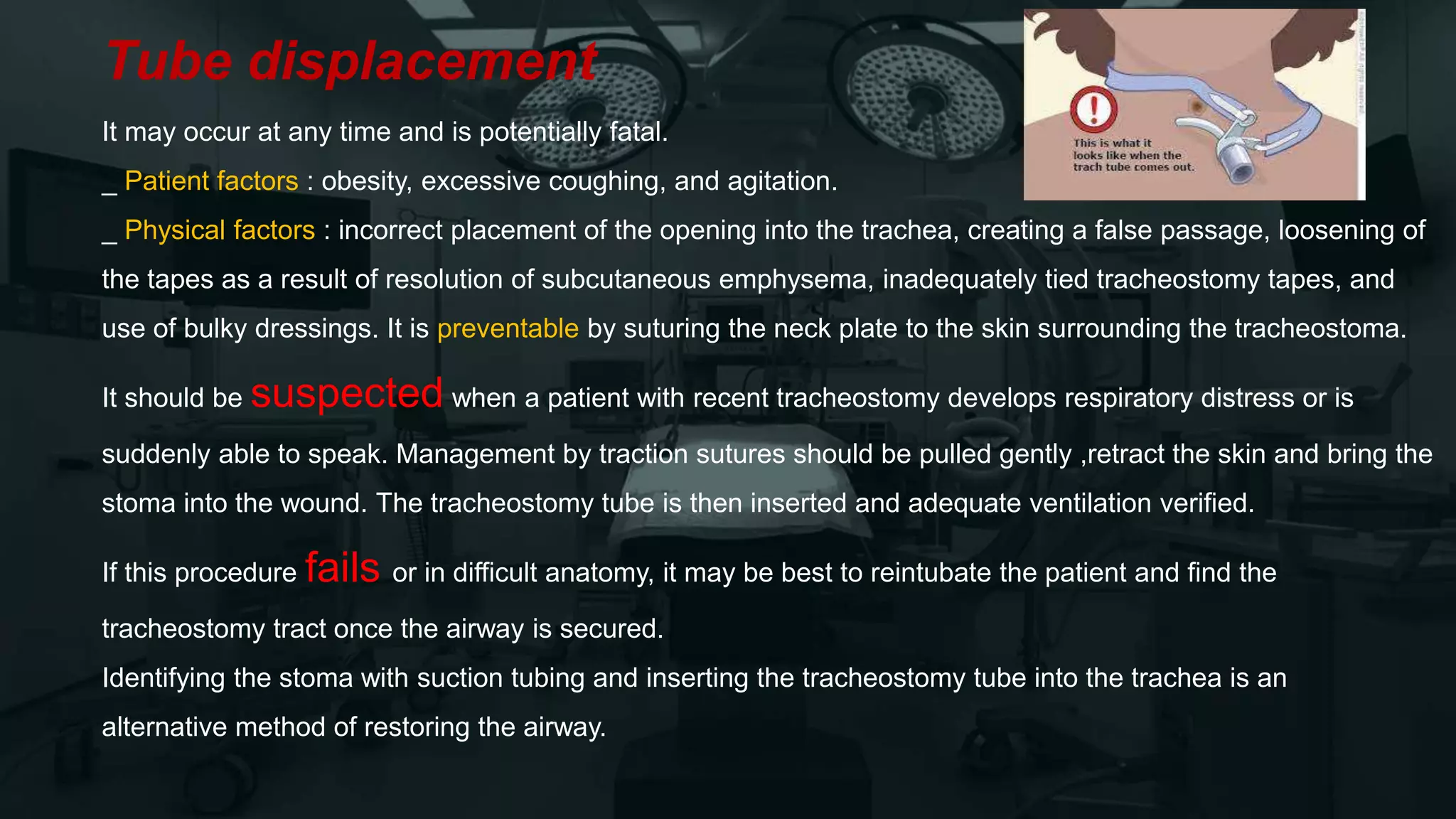 Tube displacement
It may occur at any time and is potentially fatal.
_ Patient factors : obesity, excessive coughing, and agitation.
_ Physical factors : incorrect placement of the opening into the trachea, creating a false passage, loosening of
the tapes as a result of resolution of subcutaneous emphysema, inadequately tied tracheostomy tapes, and
use of bulky dressings. It is preventable by suturing the neck plate to the skin surrounding the tracheostoma.
It should be suspected when a patient with recent tracheostomy develops respiratory distress or is
suddenly able to speak. Management by traction sutures should be pulled gently ,retract the skin and bring the
stoma into the wound. The tracheostomy tube is then inserted and adequate ventilation verified.
If this procedure fails or in difficult anatomy, it may be best to reintubate the patient and find the
tracheostomy tract once the airway is secured.
Identifying the stoma with suction tubing and inserting the tracheostomy tube into the trachea is an
alternative method of restoring the airway.
 