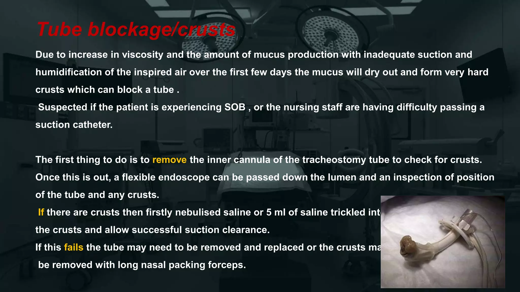 Tube blockage/crusts
Due to increase in viscosity and the amount of mucus production with inadequate suction and
humidification of the inspired air over the first few days the mucus will dry out and form very hard
crusts which can block a tube .
Suspected if the patient is experiencing SOB , or the nursing staff are having difficulty passing a
suction catheter.
The first thing to do is to remove the inner cannula of the tracheostomy tube to check for crusts.
Once this is out, a flexible endoscope can be passed down the lumen and an inspection of position
of the tube and any crusts.
If there are crusts then firstly nebulised saline or 5 ml of saline trickled into the trachea to soften
the crusts and allow successful suction clearance.
If this fails the tube may need to be removed and replaced or the crusts may need to
be removed with long nasal packing forceps.
 