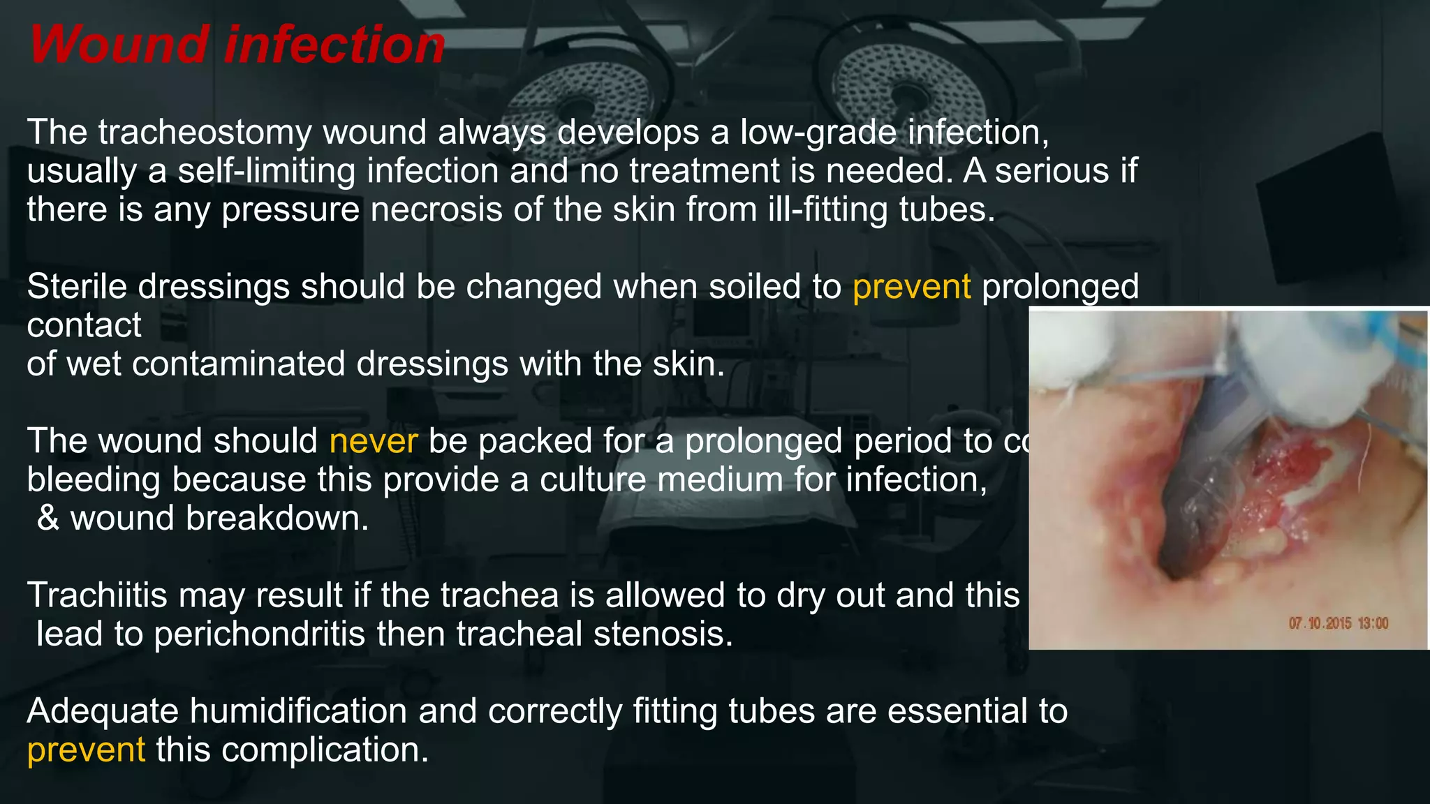 Wound infection
The tracheostomy wound always develops a low-grade infection,
usually a self-limiting infection and no treatment is needed. A serious if
there is any pressure necrosis of the skin from ill-fitting tubes.
Sterile dressings should be changed when soiled to prevent prolonged
contact
of wet contaminated dressings with the skin.
The wound should never be packed for a prolonged period to control
bleeding because this provide a culture medium for infection,
& wound breakdown.
Trachiitis may result if the trachea is allowed to dry out and this may
lead to perichondritis then tracheal stenosis.
Adequate humidification and correctly fitting tubes are essential to
prevent this complication.
 