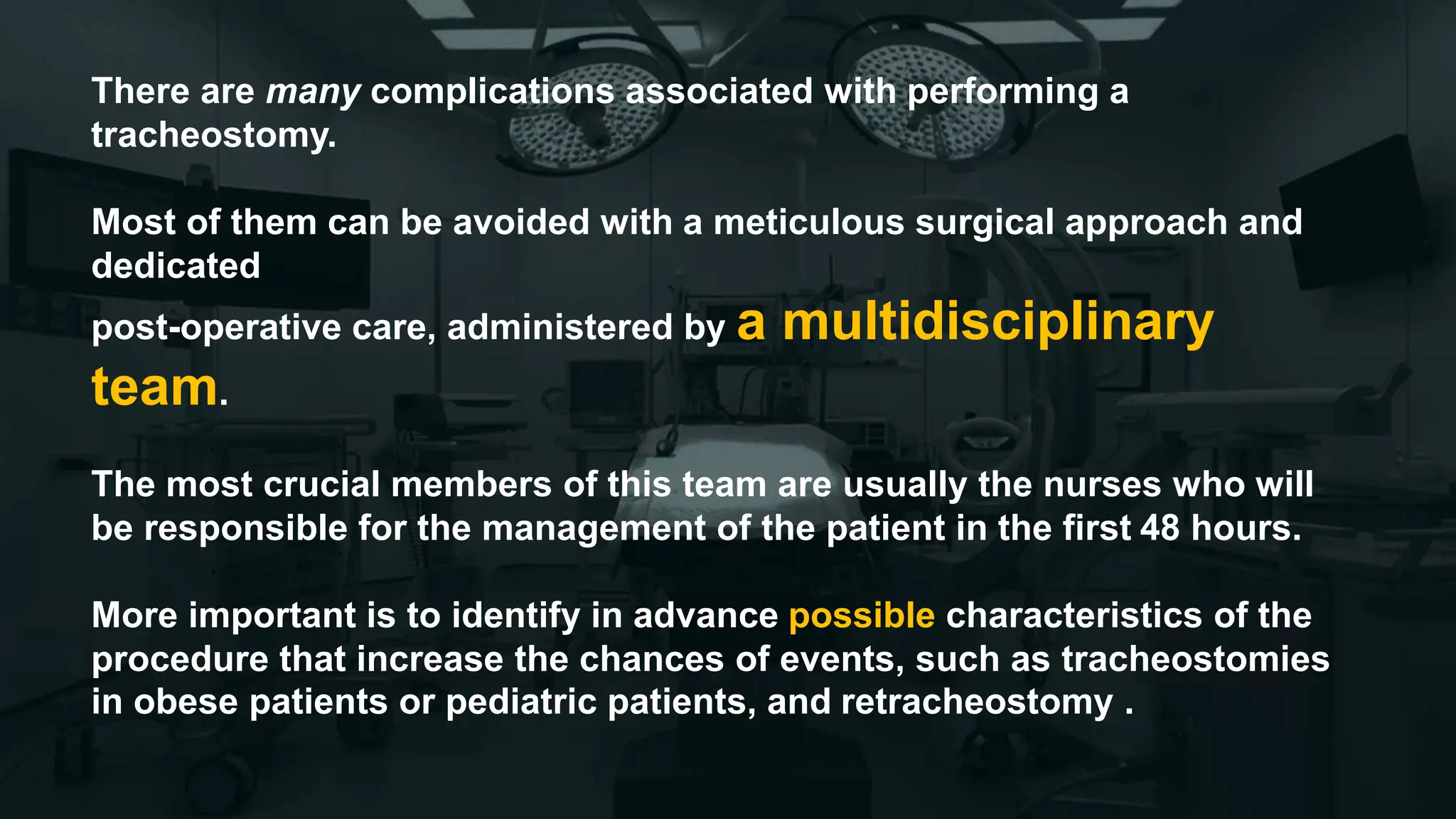 There are many complications associated with performing a
tracheostomy.
Most of them can be avoided with a meticulous surgical approach and
dedicated
post-operative care, administered by a multidisciplinary
team.
The most crucial members of this team are usually the nurses who will
be responsible for the management of the patient in the first 48 hours.
More important is to identify in advance possible characteristics of the
procedure that increase the chances of events, such as tracheostomies
in obese patients or pediatric patients, and retracheostomy .
 