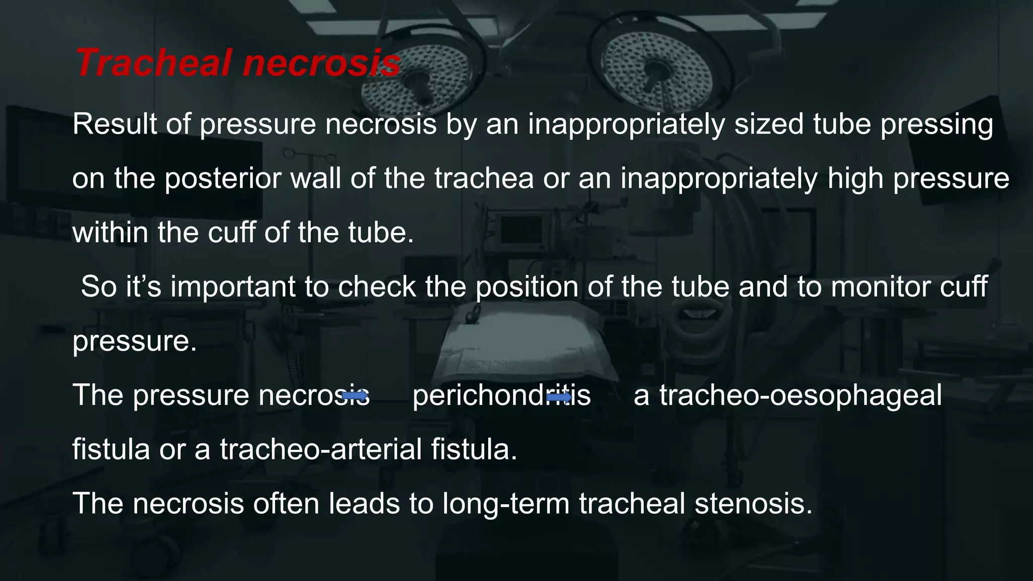 Tracheal necrosis
Result of pressure necrosis by an inappropriately sized tube pressing
on the posterior wall of the trachea or an inappropriately high pressure
within the cuff of the tube.
So it’s important to check the position of the tube and to monitor cuff
pressure.
The pressure necrosis perichondritis a tracheo-oesophageal
fistula or a tracheo-arterial fistula.
The necrosis often leads to long-term tracheal stenosis.
 