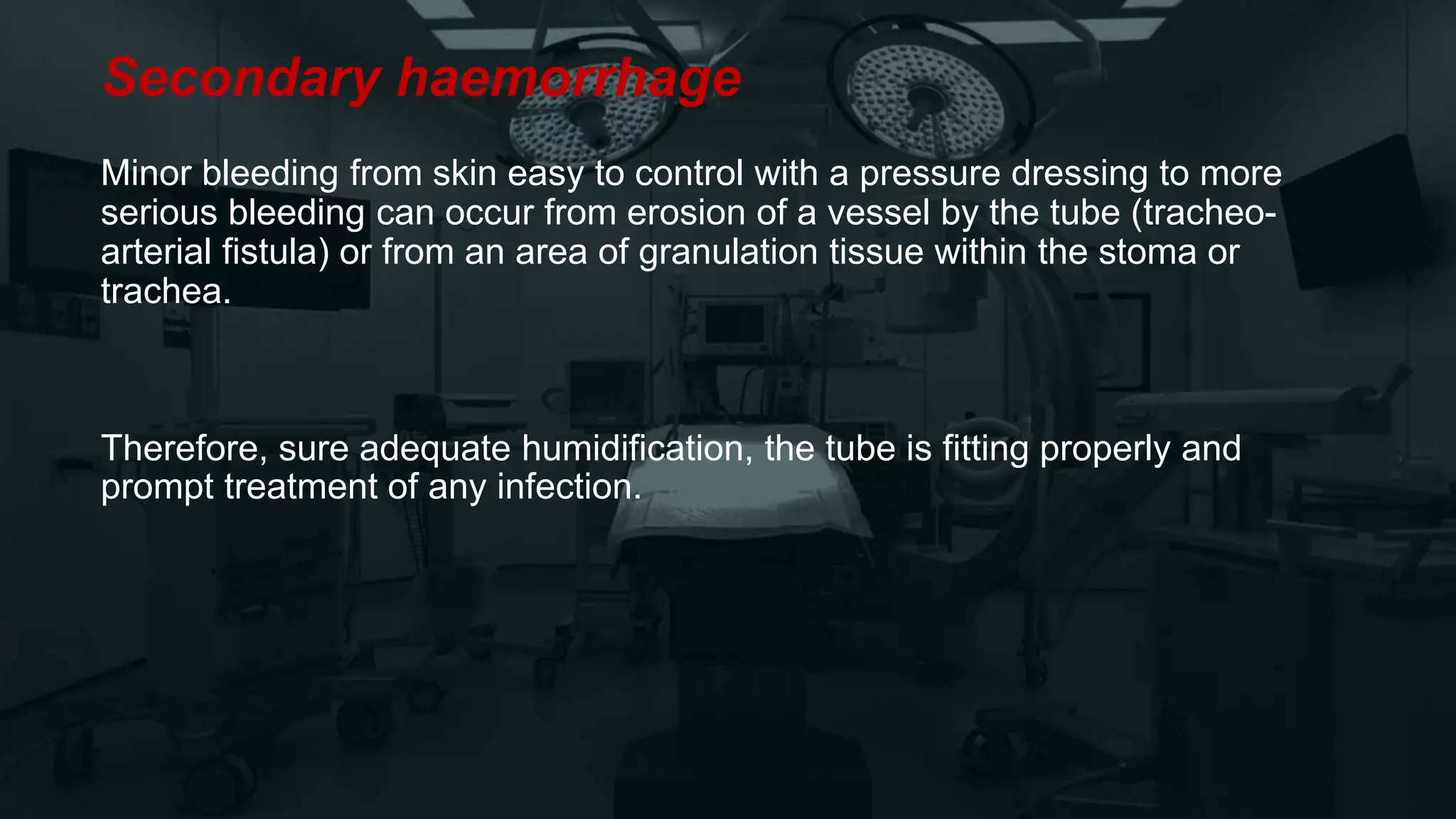 Secondary haemorrhage
Minor bleeding from skin easy to control with a pressure dressing to more
serious bleeding can occur from erosion of a vessel by the tube (tracheo-
arterial fistula) or from an area of granulation tissue within the stoma or
trachea.
Therefore, sure adequate humidification, the tube is fitting properly and
prompt treatment of any infection.
 
