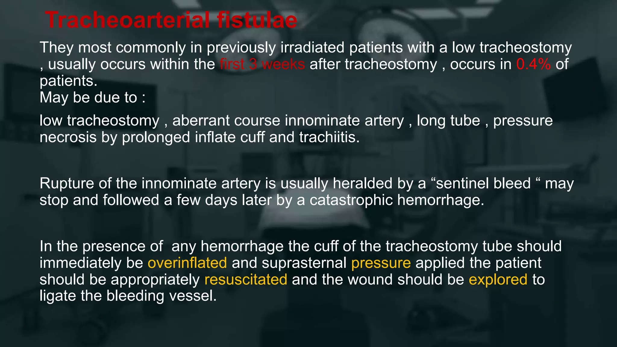 Tracheoarterial fistulae
They most commonly in previously irradiated patients with a low tracheostomy
, usually occurs within the first 3 weeks after tracheostomy , occurs in 0.4% of
patients.
May be due to :
low tracheostomy , aberrant course innominate artery , long tube , pressure
necrosis by prolonged inflate cuff and trachiitis.
Rupture of the innominate artery is usually heralded by a “sentinel bleed “ may
stop and followed a few days later by a catastrophic hemorrhage.
In the presence of any hemorrhage the cuff of the tracheostomy tube should
immediately be overinflated and suprasternal pressure applied the patient
should be appropriately resuscitated and the wound should be explored to
ligate the bleeding vessel.
 