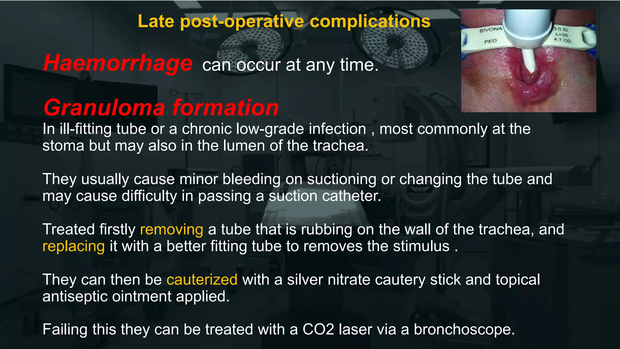 Late post-operative complications
Haemorrhage can occur at any time.
Granuloma formation
In ill-fitting tube or a chronic low-grade infection , most commonly at the
stoma but may also in the lumen of the trachea.
They usually cause minor bleeding on suctioning or changing the tube and
may cause difficulty in passing a suction catheter.
Treated firstly removing a tube that is rubbing on the wall of the trachea, and
replacing it with a better fitting tube to removes the stimulus .
They can then be cauterized with a silver nitrate cautery stick and topical
antiseptic ointment applied.
Failing this they can be treated with a CO2 laser via a bronchoscope.
 