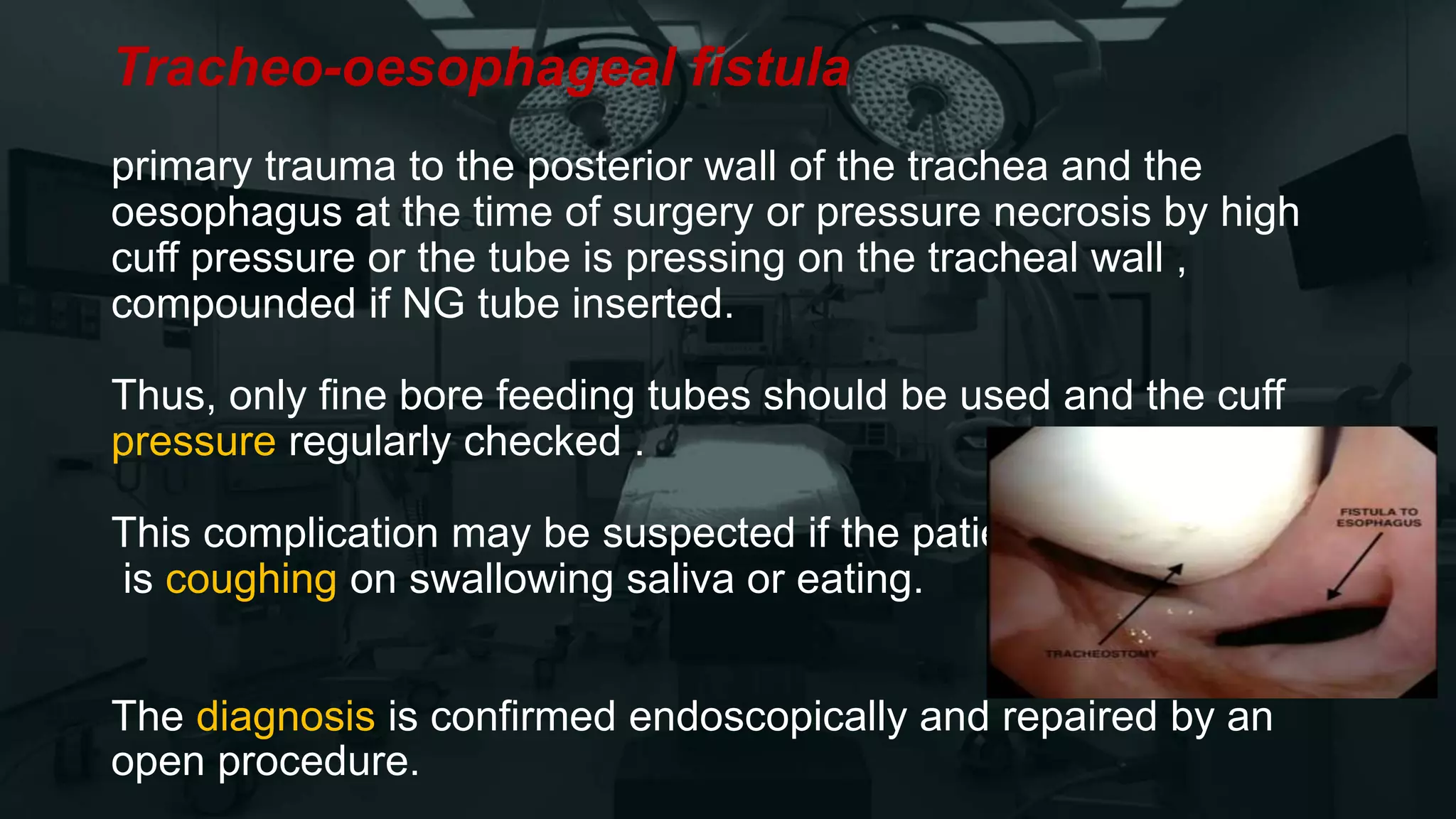 Tracheo-oesophageal fistula
primary trauma to the posterior wall of the trachea and the
oesophagus at the time of surgery or pressure necrosis by high
cuff pressure or the tube is pressing on the tracheal wall ,
compounded if NG tube inserted.
Thus, only fine bore feeding tubes should be used and the cuff
pressure regularly checked .
This complication may be suspected if the patient
is coughing on swallowing saliva or eating.
The diagnosis is confirmed endoscopically and repaired by an
open procedure.
 