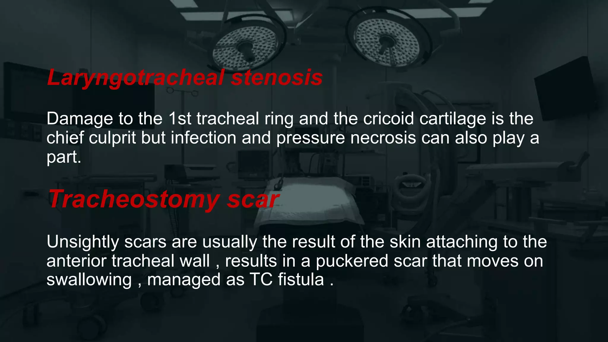 Laryngotracheal stenosis
Damage to the 1st tracheal ring and the cricoid cartilage is the
chief culprit but infection and pressure necrosis can also play a
part.
Tracheostomy scar
Unsightly scars are usually the result of the skin attaching to the
anterior tracheal wall , results in a puckered scar that moves on
swallowing , managed as TC fistula .
 