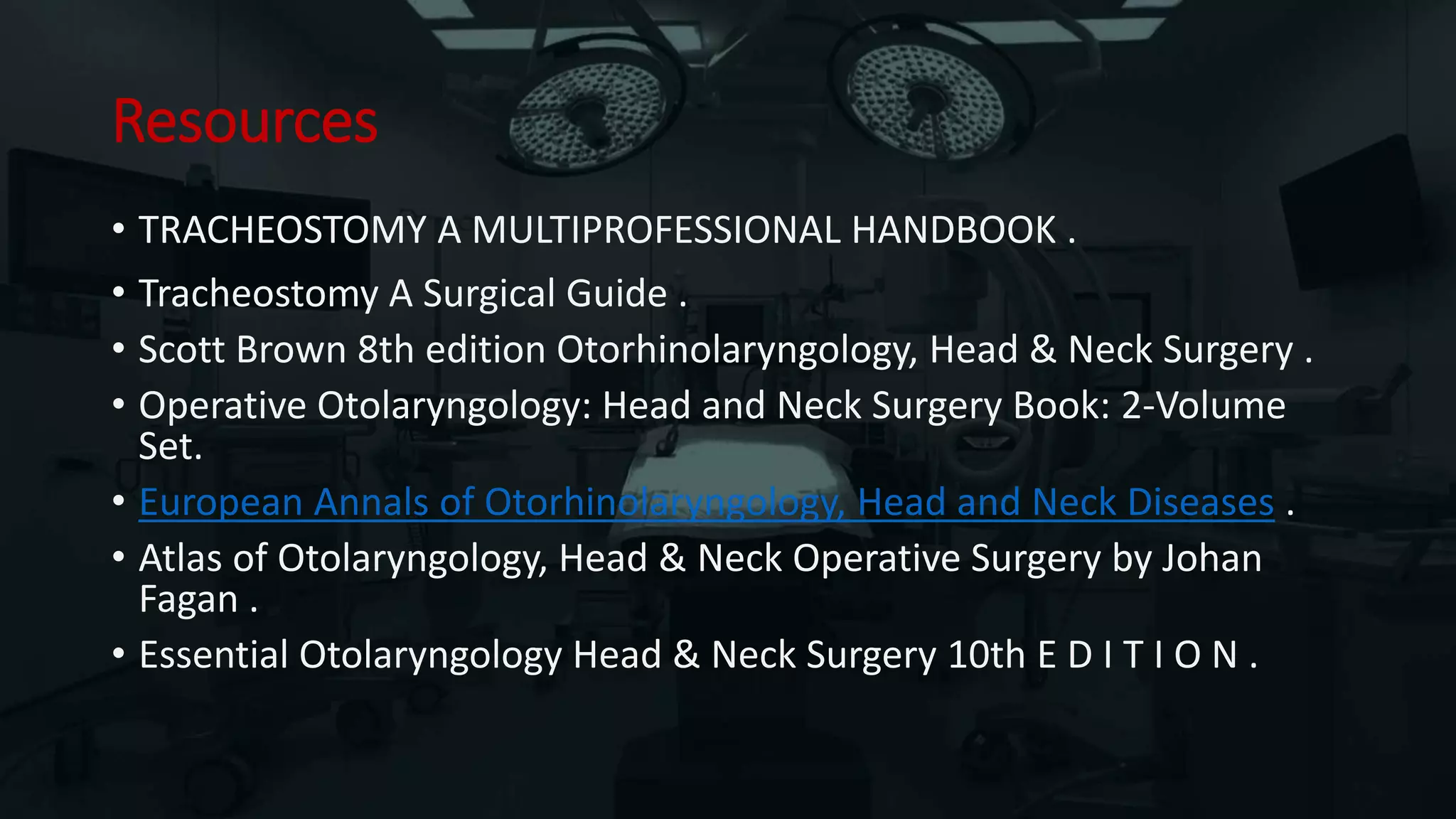 Resources
• TRACHEOSTOMY A MULTIPROFESSIONAL HANDBOOK .
• Tracheostomy A Surgical Guide .
• Scott Brown 8th edition Otorhinolaryngology, Head & Neck Surgery .
• Operative Otolaryngology: Head and Neck Surgery Book: 2-Volume
Set.
• European Annals of Otorhinolaryngology, Head and Neck Diseases .
• Atlas of Otolaryngology, Head & Neck Operative Surgery by Johan
Fagan .
• Essential Otolaryngology Head & Neck Surgery 10th E D I T I O N .
 