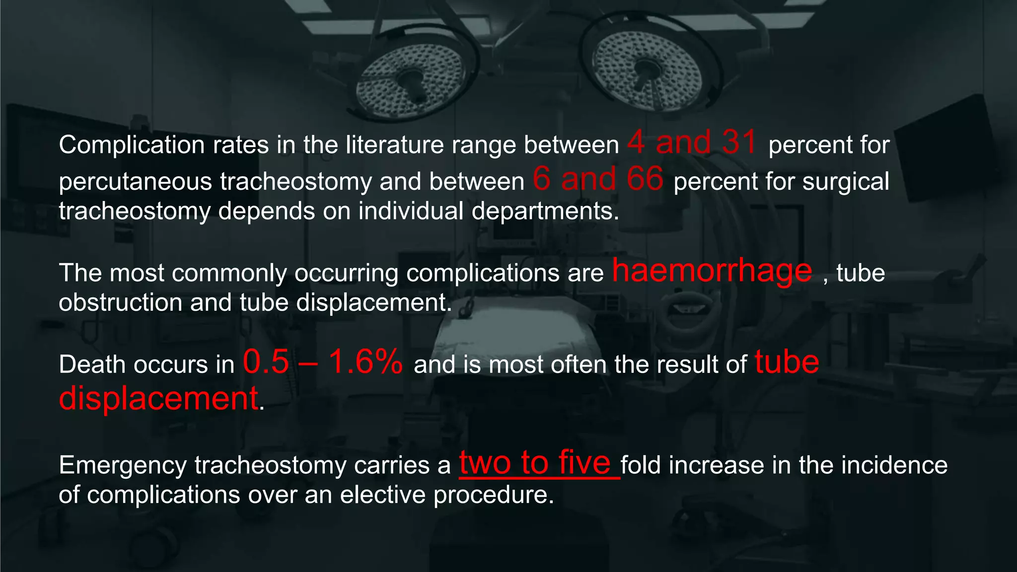 Complication rates in the literature range between 4 and 31 percent for
percutaneous tracheostomy and between 6 and 66 percent for surgical
tracheostomy depends on individual departments.
The most commonly occurring complications are haemorrhage , tube
obstruction and tube displacement.
Death occurs in 0.5 – 1.6% and is most often the result of tube
displacement.
Emergency tracheostomy carries a two to five fold increase in the incidence
of complications over an elective procedure.
 
