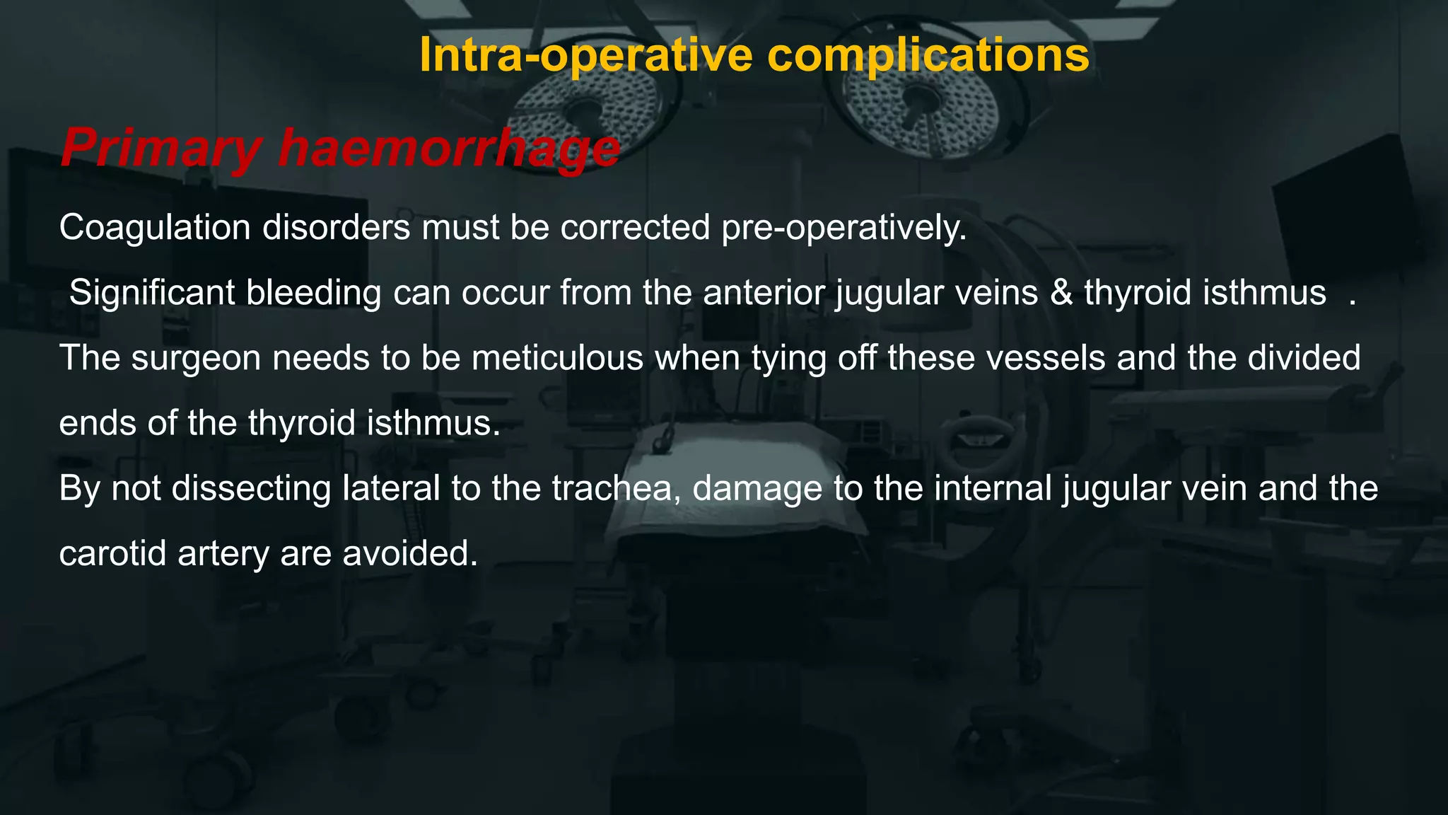 Intra-operative complications
Primary haemorrhage
Coagulation disorders must be corrected pre-operatively.
Significant bleeding can occur from the anterior jugular veins & thyroid isthmus .
The surgeon needs to be meticulous when tying off these vessels and the divided
ends of the thyroid isthmus.
By not dissecting lateral to the trachea, damage to the internal jugular vein and the
carotid artery are avoided.
 