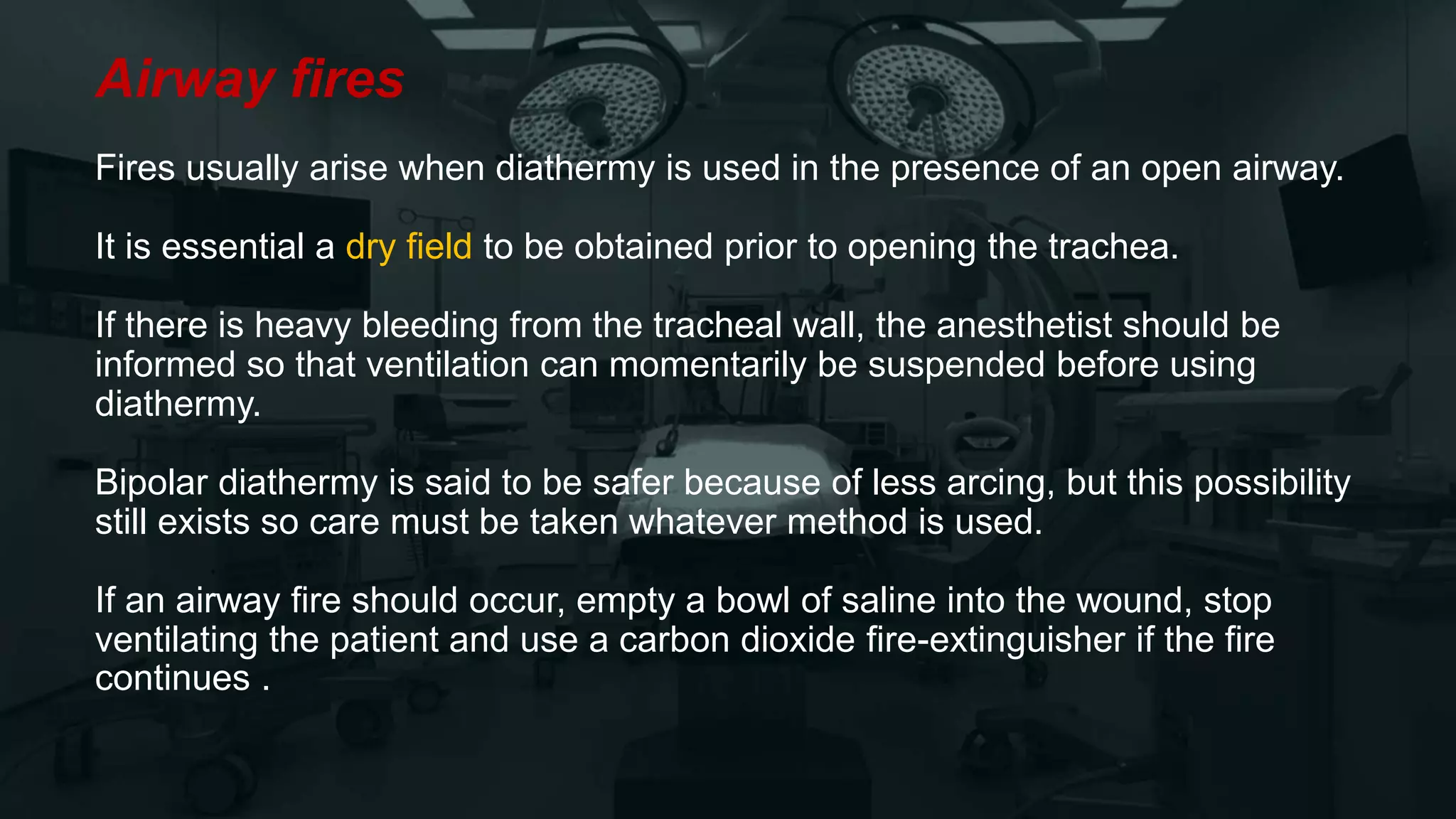 Airway fires
Fires usually arise when diathermy is used in the presence of an open airway.
It is essential a dry field to be obtained prior to opening the trachea.
If there is heavy bleeding from the tracheal wall, the anesthetist should be
informed so that ventilation can momentarily be suspended before using
diathermy.
Bipolar diathermy is said to be safer because of less arcing, but this possibility
still exists so care must be taken whatever method is used.
If an airway fire should occur, empty a bowl of saline into the wound, stop
ventilating the patient and use a carbon dioxide fire-extinguisher if the fire
continues .
 