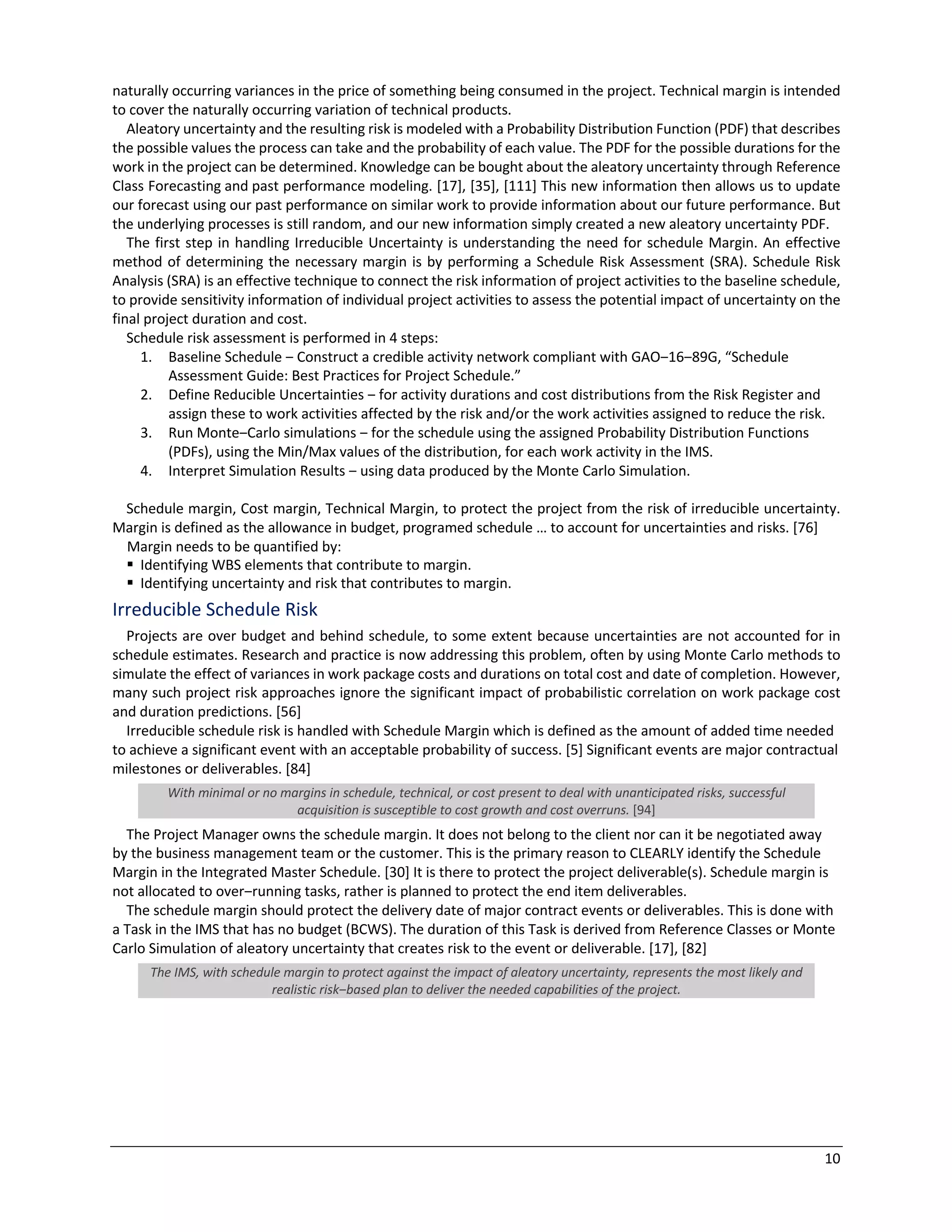 10
naturally occurring variances in the price of something being consumed in the project. Technical margin is intended
to cover the naturally occurring variation of technical products.
Aleatory uncertainty and the resulting risk is modeled with a Probability Distribution Function (PDF) that describes
the possible values the process can take and the probability of each value. The PDF for the possible durations for the
work in the project can be determined. Knowledge can be bought about the aleatory uncertainty through Reference
Class Forecasting and past performance modeling. [17], [35], [111] This new information then allows us to update
our forecast using our past performance on similar work to provide information about our future performance. But
the underlying processes is still random, and our new information simply created a new aleatory uncertainty PDF.
The first step in handling Irreducible Uncertainty is understanding the need for schedule Margin. An effective
method of determining the necessary margin is by performing a Schedule Risk Assessment (SRA). Schedule Risk
Analysis (SRA) is an effective technique to connect the risk information of project activities to the baseline schedule,
to provide sensitivity information of individual project activities to assess the potential impact of uncertainty on the
final project duration and cost.
Schedule risk assessment is performed in 4 steps:
1. Baseline Schedule ‒ Construct a credible activity network compliant with GAO‒16‒89G, “Schedule
Assessment Guide: Best Practices for Project Schedule.”
2. Define Reducible Uncertainties ‒ for activity durations and cost distributions from the Risk Register and
assign these to work activities affected by the risk and/or the work activities assigned to reduce the risk.
3. Run Monte‒Carlo simulations ‒ for the schedule using the assigned Probability Distribution Functions
(PDFs), using the Min/Max values of the distribution, for each work activity in the IMS.
4. Interpret Simulation Results ‒ using data produced by the Monte Carlo Simulation.
Schedule margin, Cost margin, Technical Margin, to protect the project from the risk of irreducible uncertainty.
Margin is defined as the allowance in budget, programed schedule … to account for uncertainties and risks. [76]
Margin needs to be quantified by:
§ Identifying WBS elements that contribute to margin.
§ Identifying uncertainty and risk that contributes to margin.
Irreducible Schedule Risk
Projects are over budget and behind schedule, to some extent because uncertainties are not accounted for in
schedule estimates. Research and practice is now addressing this problem, often by using Monte Carlo methods to
simulate the effect of variances in work package costs and durations on total cost and date of completion. However,
many such project risk approaches ignore the significant impact of probabilistic correlation on work package cost
and duration predictions. [56]
Irreducible schedule risk is handled with Schedule Margin which is defined as the amount of added time needed
to achieve a significant event with an acceptable probability of success. [5] Significant events are major contractual
milestones or deliverables. [84]
With minimal or no margins in schedule, technical, or cost present to deal with unanticipated risks, successful
acquisition is susceptible to cost growth and cost overruns. [94]
The Project Manager owns the schedule margin. It does not belong to the client nor can it be negotiated away
by the business management team or the customer. This is the primary reason to CLEARLY identify the Schedule
Margin in the Integrated Master Schedule. [30] It is there to protect the project deliverable(s). Schedule margin is
not allocated to over‒running tasks, rather is planned to protect the end item deliverables.
The schedule margin should protect the delivery date of major contract events or deliverables. This is done with
a Task in the IMS that has no budget (BCWS). The duration of this Task is derived from Reference Classes or Monte
Carlo Simulation of aleatory uncertainty that creates risk to the event or deliverable. [17], [82]
The IMS, with schedule margin to protect against the impact of aleatory uncertainty, represents the most likely and
realistic risk‒based plan to deliver the needed capabilities of the project.
 