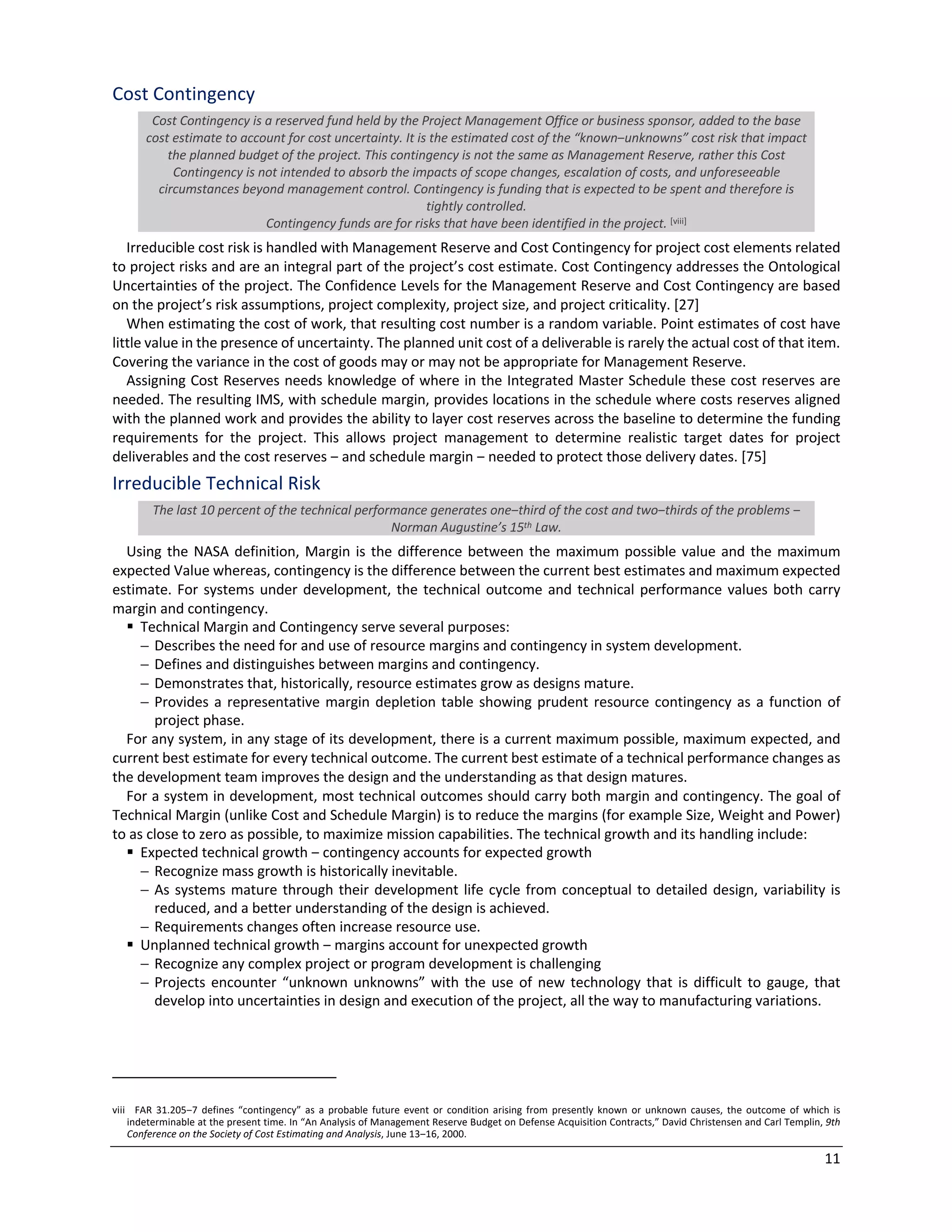 11
Cost Contingency
Cost Contingency is a reserved fund held by the Project Management Office or business sponsor, added to the base
cost estimate to account for cost uncertainty. It is the estimated cost of the “known‒unknowns” cost risk that impact
the planned budget of the project. This contingency is not the same as Management Reserve, rather this Cost
Contingency is not intended to absorb the impacts of scope changes, escalation of costs, and unforeseeable
circumstances beyond management control. Contingency is funding that is expected to be spent and therefore is
tightly controlled.
Contingency funds are for risks that have been identified in the project. [viii]
Irreducible cost risk is handled with Management Reserve and Cost Contingency for project cost elements related
to project risks and are an integral part of the project’s cost estimate. Cost Contingency addresses the Ontological
Uncertainties of the project. The Confidence Levels for the Management Reserve and Cost Contingency are based
on the project’s risk assumptions, project complexity, project size, and project criticality. [27]
When estimating the cost of work, that resulting cost number is a random variable. Point estimates of cost have
little value in the presence of uncertainty. The planned unit cost of a deliverable is rarely the actual cost of that item.
Covering the variance in the cost of goods may or may not be appropriate for Management Reserve.
Assigning Cost Reserves needs knowledge of where in the Integrated Master Schedule these cost reserves are
needed. The resulting IMS, with schedule margin, provides locations in the schedule where costs reserves aligned
with the planned work and provides the ability to layer cost reserves across the baseline to determine the funding
requirements for the project. This allows project management to determine realistic target dates for project
deliverables and the cost reserves ‒ and schedule margin ‒ needed to protect those delivery dates. [75]
Irreducible Technical Risk
The last 10 percent of the technical performance generates one‒third of the cost and two‒thirds of the problems ‒
Norman Augustine’s 15th Law.
Using the NASA definition, Margin is the difference between the maximum possible value and the maximum
expected Value whereas, contingency is the difference between the current best estimates and maximum expected
estimate. For systems under development, the technical outcome and technical performance values both carry
margin and contingency.
§ Technical Margin and Contingency serve several purposes:
- Describes the need for and use of resource margins and contingency in system development.
- Defines and distinguishes between margins and contingency.
- Demonstrates that, historically, resource estimates grow as designs mature.
- Provides a representative margin depletion table showing prudent resource contingency as a function of
project phase.
For any system, in any stage of its development, there is a current maximum possible, maximum expected, and
current best estimate for every technical outcome. The current best estimate of a technical performance changes as
the development team improves the design and the understanding as that design matures.
For a system in development, most technical outcomes should carry both margin and contingency. The goal of
Technical Margin (unlike Cost and Schedule Margin) is to reduce the margins (for example Size, Weight and Power)
to as close to zero as possible, to maximize mission capabilities. The technical growth and its handling include:
§ Expected technical growth ‒ contingency accounts for expected growth
- Recognize mass growth is historically inevitable.
- As systems mature through their development life cycle from conceptual to detailed design, variability is
reduced, and a better understanding of the design is achieved.
- Requirements changes often increase resource use.
§ Unplanned technical growth ‒ margins account for unexpected growth
- Recognize any complex project or program development is challenging
- Projects encounter “unknown unknowns” with the use of new technology that is difficult to gauge, that
develop into uncertainties in design and execution of the project, all the way to manufacturing variations.
viii FAR 31.205‒7 defines “contingency” as a probable future event or condition arising from presently known or unknown causes, the outcome of which is
indeterminable at the present time. In “An Analysis of Management Reserve Budget on Defense Acquisition Contracts,” David Christensen and Carl Templin, 9th
Conference on the Society of Cost Estimating and Analysis, June 13‒16, 2000.
 