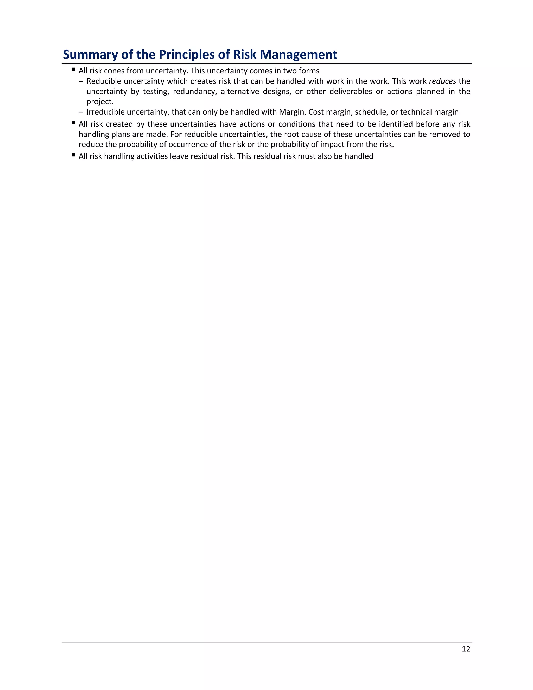 12
Summary of the Principles of Risk Management
§ All risk cones from uncertainty. This uncertainty comes in two forms
- Reducible uncertainty which creates risk that can be handled with work in the work. This work reduces the
uncertainty by testing, redundancy, alternative designs, or other deliverables or actions planned in the
project.
- Irreducible uncertainty, that can only be handled with Margin. Cost margin, schedule, or technical margin
§ All risk created by these uncertainties have actions or conditions that need to be identified before any risk
handling plans are made. For reducible uncertainties, the root cause of these uncertainties can be removed to
reduce the probability of occurrence of the risk or the probability of impact from the risk.
§ All risk handling activities leave residual risk. This residual risk must also be handled
 