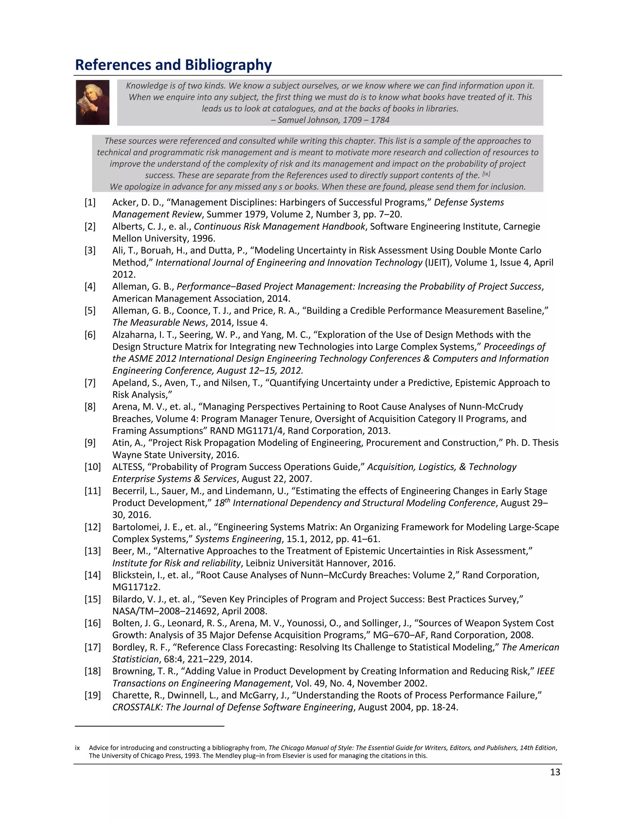 13
References and Bibliography
Knowledge is of two kinds. We know a subject ourselves, or we know where we can find information upon it.
When we enquire into any subject, the first thing we must do is to know what books have treated of it. This
leads us to look at catalogues, and at the backs of books in libraries.
‒ Samuel Johnson, 1709 ‒ 1784
These sources were referenced and consulted while writing this chapter. This list is a sample of the approaches to
technical and programmatic risk management and is meant to motivate more research and collection of resources to
improve the understand of the complexity of risk and its management and impact on the probability of project
success. These are separate from the References used to directly support contents of the. [ix]
We apologize in advance for any missed any s or books. When these are found, please send them for inclusion.
[1] Acker, D. D., “Management Disciplines: Harbingers of Successful Programs,” Defense Systems
Management Review, Summer 1979, Volume 2, Number 3, pp. 7‒20.
[2] Alberts, C. J., e. al., Continuous Risk Management Handbook, Software Engineering Institute, Carnegie
Mellon University, 1996.
[3] Ali, T., Boruah, H., and Dutta, P., “Modeling Uncertainty in Risk Assessment Using Double Monte Carlo
Method,” International Journal of Engineering and Innovation Technology (IJEIT), Volume 1, Issue 4, April
2012.
[4] Alleman, G. B., Performance‒Based Project Management: Increasing the Probability of Project Success,
American Management Association, 2014.
[5] Alleman, G. B., Coonce, T. J., and Price, R. A., “Building a Credible Performance Measurement Baseline,”
The Measurable News, 2014, Issue 4.
[6] Alzaharna, I. T., Seering, W. P., and Yang, M. C., “Exploration of the Use of Design Methods with the
Design Structure Matrix for Integrating new Technologies into Large Complex Systems,” Proceedings of
the ASME 2012 International Design Engineering Technology Conferences & Computers and Information
Engineering Conference, August 12‒15, 2012.
[7] Apeland, S., Aven, T., and Nilsen, T., “Quantifying Uncertainty under a Predictive, Epistemic Approach to
Risk Analysis,”
[8] Arena, M. V., et. al., “Managing Perspectives Pertaining to Root Cause Analyses of Nunn-McCrudy
Breaches, Volume 4: Program Manager Tenure, Oversight of Acquisition Category II Programs, and
Framing Assumptions” RAND MG1171/4, Rand Corporation, 2013.
[9] Atin, A., “Project Risk Propagation Modeling of Engineering, Procurement and Construction,” Ph. D. Thesis
Wayne State University, 2016.
[10] ALTESS, “Probability of Program Success Operations Guide,” Acquisition, Logistics, & Technology
Enterprise Systems & Services, August 22, 2007.
[11] Becerril, L., Sauer, M., and Lindemann, U., “Estimating the effects of Engineering Changes in Early Stage
Product Development,” 18th
International Dependency and Structural Modeling Conference, August 29‒
30, 2016.
[12] Bartolomei, J. E., et. al., “Engineering Systems Matrix: An Organizing Framework for Modeling Large-Scape
Complex Systems,” Systems Engineering, 15.1, 2012, pp. 41‒61.
[13] Beer, M., “Alternative Approaches to the Treatment of Epistemic Uncertainties in Risk Assessment,”
Institute for Risk and reliability, Leibniz Universität Hannover, 2016.
[14] Blickstein, I., et. al., “Root Cause Analyses of Nunn‒McCurdy Breaches: Volume 2,” Rand Corporation,
MG1171z2.
[15] Bilardo, V. J., et. al., “Seven Key Principles of Program and Project Success: Best Practices Survey,”
NASA/TM‒2008‒214692, April 2008.
[16] Bolten, J. G., Leonard, R. S., Arena, M. V., Younossi, O., and Sollinger, J., “Sources of Weapon System Cost
Growth: Analysis of 35 Major Defense Acquisition Programs,” MG‒670‒AF, Rand Corporation, 2008.
[17] Bordley, R. F., “Reference Class Forecasting: Resolving Its Challenge to Statistical Modeling,” The American
Statistician, 68:4, 221‒229, 2014.
[18] Browning, T. R., “Adding Value in Product Development by Creating Information and Reducing Risk,” IEEE
Transactions on Engineering Management, Vol. 49, No. 4, November 2002.
[19] Charette, R., Dwinnell, L., and McGarry, J., “Understanding the Roots of Process Performance Failure,”
CROSSTALK: The Journal of Defense Software Engineering, August 2004, pp. 18-24.
ix Advice for introducing and constructing a bibliography from, The Chicago Manual of Style: The Essential Guide for Writers, Editors, and Publishers, 14th Edition,
The University of Chicago Press, 1993. The Mendley plug‒in from Elsevier is used for managing the citations in this.
 