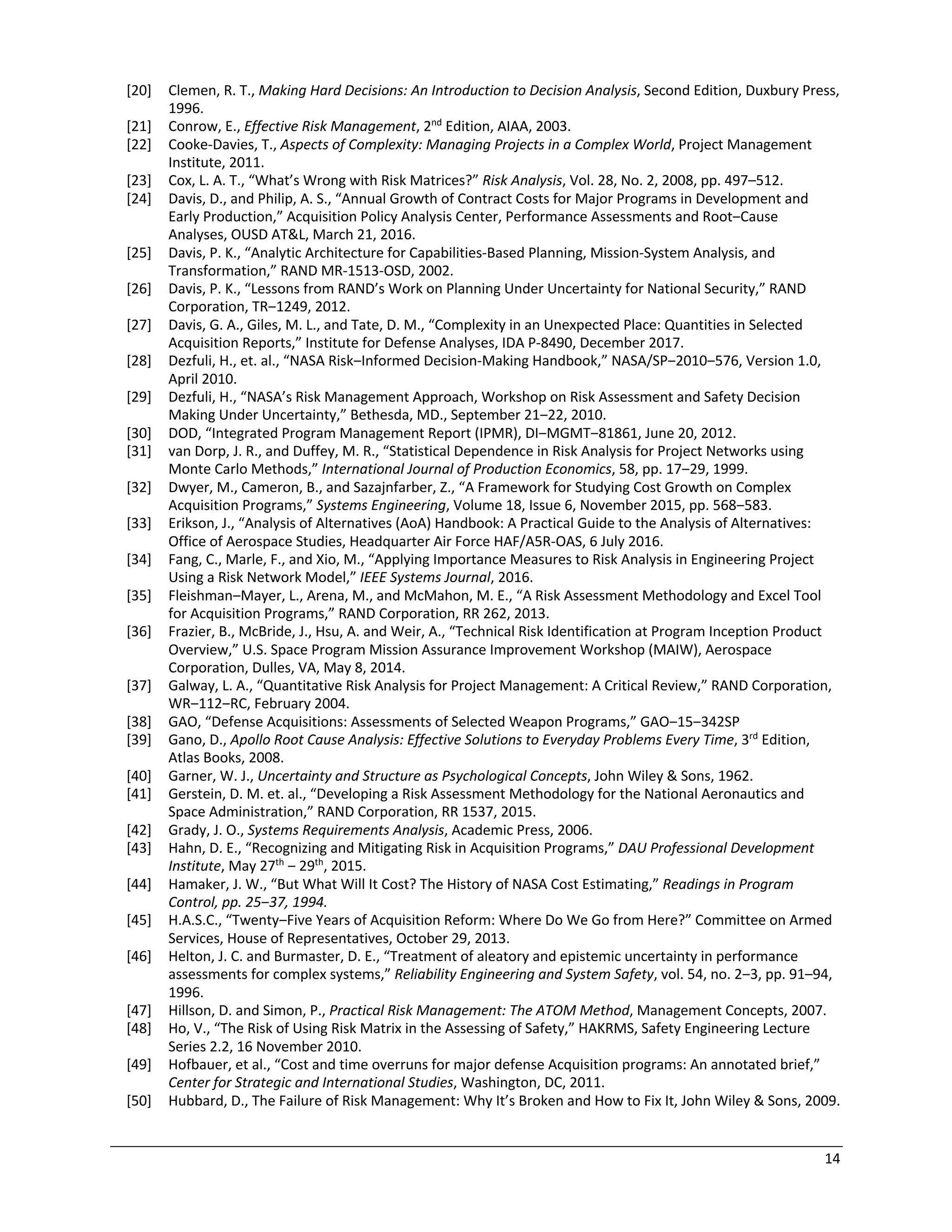 14
[20] Clemen, R. T., Making Hard Decisions: An Introduction to Decision Analysis, Second Edition, Duxbury Press,
1996.
[21] Conrow, E., Effective Risk Management, 2nd
Edition, AIAA, 2003.
[22] Cooke-Davies, T., Aspects of Complexity: Managing Projects in a Complex World, Project Management
Institute, 2011.
[23] Cox, L. A. T., “What’s Wrong with Risk Matrices?” Risk Analysis, Vol. 28, No. 2, 2008, pp. 497–512.
[24] Davis, D., and Philip, A. S., “Annual Growth of Contract Costs for Major Programs in Development and
Early Production,” Acquisition Policy Analysis Center, Performance Assessments and Root‒Cause
Analyses, OUSD AT&L, March 21, 2016.
[25] Davis, P. K., “Analytic Architecture for Capabilities-Based Planning, Mission-System Analysis, and
Transformation,” RAND MR-1513-OSD, 2002.
[26] Davis, P. K., “Lessons from RAND’s Work on Planning Under Uncertainty for National Security,” RAND
Corporation, TR‒1249, 2012.
[27] Davis, G. A., Giles, M. L., and Tate, D. M., “Complexity in an Unexpected Place: Quantities in Selected
Acquisition Reports,” Institute for Defense Analyses, IDA P-8490, December 2017.
[28] Dezfuli, H., et. al., “NASA Risk‒Informed Decision-Making Handbook,” NASA/SP‒2010‒576, Version 1.0,
April 2010.
[29] Dezfuli, H., “NASA’s Risk Management Approach, Workshop on Risk Assessment and Safety Decision
Making Under Uncertainty,” Bethesda, MD., September 21‒22, 2010.
[30] DOD, “Integrated Program Management Report (IPMR), DI‒MGMT‒81861, June 20, 2012.
[31] van Dorp, J. R., and Duffey, M. R., “Statistical Dependence in Risk Analysis for Project Networks using
Monte Carlo Methods,” International Journal of Production Economics, 58, pp. 17‒29, 1999.
[32] Dwyer, M., Cameron, B., and Sazajnfarber, Z., “A Framework for Studying Cost Growth on Complex
Acquisition Programs,” Systems Engineering, Volume 18, Issue 6, November 2015, pp. 568‒583.
[33] Erikson, J., “Analysis of Alternatives (AoA) Handbook: A Practical Guide to the Analysis of Alternatives:
Office of Aerospace Studies, Headquarter Air Force HAF/A5R-OAS, 6 July 2016.
[34] Fang, C., Marle, F., and Xio, M., “Applying Importance Measures to Risk Analysis in Engineering Project
Using a Risk Network Model,” IEEE Systems Journal, 2016.
[35] Fleishman‒Mayer, L., Arena, M., and McMahon, M. E., “A Risk Assessment Methodology and Excel Tool
for Acquisition Programs,” RAND Corporation, RR 262, 2013.
[36] Frazier, B., McBride, J., Hsu, A. and Weir, A., “Technical Risk Identification at Program Inception Product
Overview,” U.S. Space Program Mission Assurance Improvement Workshop (MAIW), Aerospace
Corporation, Dulles, VA, May 8, 2014.
[37] Galway, L. A., “Quantitative Risk Analysis for Project Management: A Critical Review,” RAND Corporation,
WR‒112‒RC, February 2004.
[38] GAO, “Defense Acquisitions: Assessments of Selected Weapon Programs,” GAO‒15‒342SP
[39] Gano, D., Apollo Root Cause Analysis: Effective Solutions to Everyday Problems Every Time, 3rd
Edition,
Atlas Books, 2008.
[40] Garner, W. J., Uncertainty and Structure as Psychological Concepts, John Wiley & Sons, 1962.
[41] Gerstein, D. M. et. al., “Developing a Risk Assessment Methodology for the National Aeronautics and
Space Administration,” RAND Corporation, RR 1537, 2015.
[42] Grady, J. O., Systems Requirements Analysis, Academic Press, 2006.
[43] Hahn, D. E., “Recognizing and Mitigating Risk in Acquisition Programs,” DAU Professional Development
Institute, May 27th
‒ 29th
, 2015.
[44] Hamaker, J. W., “But What Will It Cost? The History of NASA Cost Estimating,” Readings in Program
Control, pp. 25‒37, 1994.
[45] H.A.S.C., “Twenty‒Five Years of Acquisition Reform: Where Do We Go from Here?” Committee on Armed
Services, House of Representatives, October 29, 2013.
[46] Helton, J. C. and Burmaster, D. E., “Treatment of aleatory and epistemic uncertainty in performance
assessments for complex systems,” Reliability Engineering and System Safety, vol. 54, no. 2‒3, pp. 91–94,
1996.
[47] Hillson, D. and Simon, P., Practical Risk Management: The ATOM Method, Management Concepts, 2007.
[48] Ho, V., “The Risk of Using Risk Matrix in the Assessing of Safety,” HAKRMS, Safety Engineering Lecture
Series 2.2, 16 November 2010.
[49] Hofbauer, et al., “Cost and time overruns for major defense Acquisition programs: An annotated brief,”
Center for Strategic and International Studies, Washington, DC, 2011.
[50] Hubbard, D., The Failure of Risk Management: Why It’s Broken and How to Fix It, John Wiley & Sons, 2009.
 