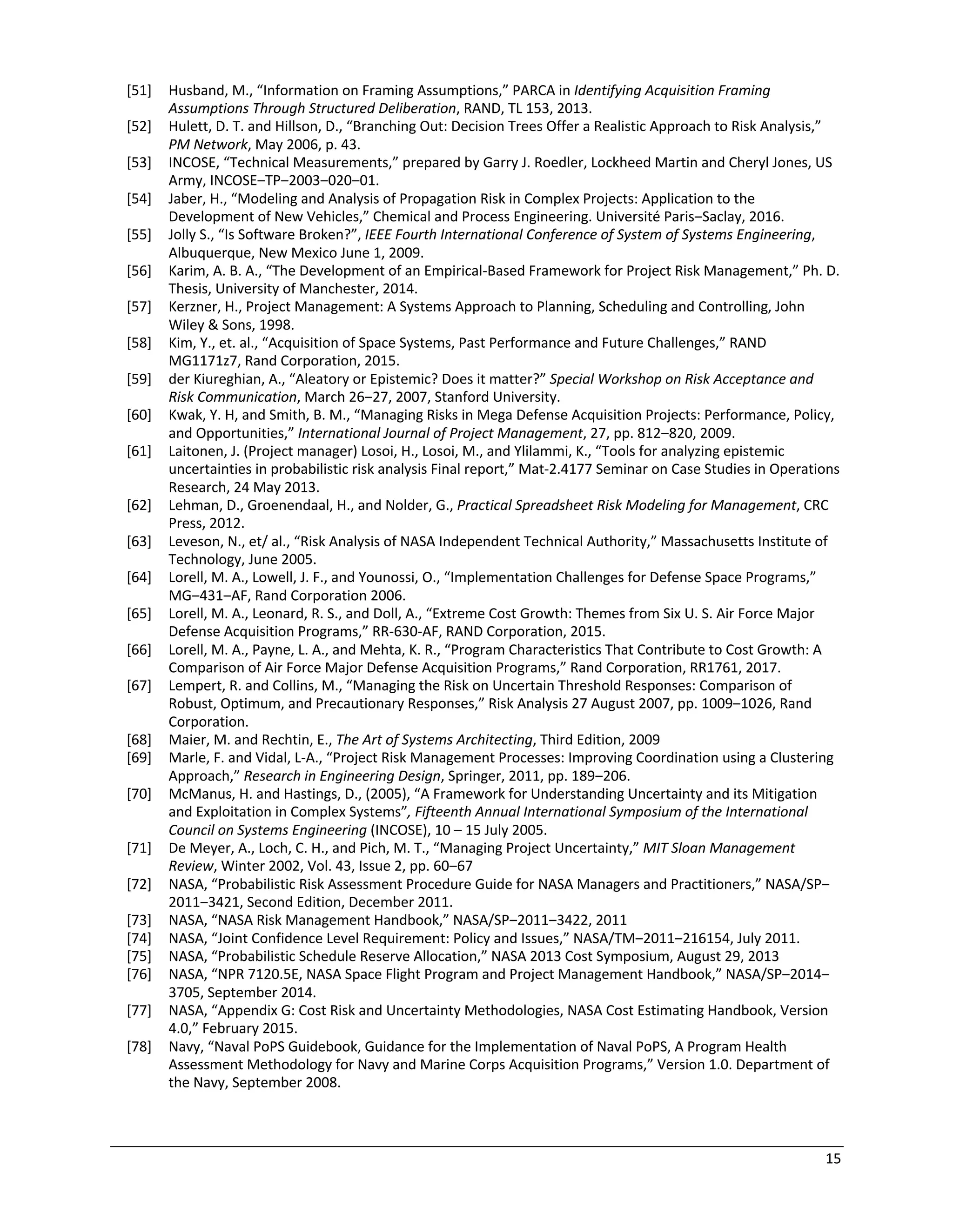 15
[51] Husband, M., “Information on Framing Assumptions,” PARCA in Identifying Acquisition Framing
Assumptions Through Structured Deliberation, RAND, TL 153, 2013.
[52] Hulett, D. T. and Hillson, D., “Branching Out: Decision Trees Offer a Realistic Approach to Risk Analysis,”
PM Network, May 2006, p. 43.
[53] INCOSE, “Technical Measurements,” prepared by Garry J. Roedler, Lockheed Martin and Cheryl Jones, US
Army, INCOSE‒TP‒2003‒020‒01.
[54] Jaber, H., “Modeling and Analysis of Propagation Risk in Complex Projects: Application to the
Development of New Vehicles,” Chemical and Process Engineering. Université Paris‒Saclay, 2016.
[55] Jolly S., “Is Software Broken?”, IEEE Fourth International Conference of System of Systems Engineering,
Albuquerque, New Mexico June 1, 2009.
[56] Karim, A. B. A., “The Development of an Empirical-Based Framework for Project Risk Management,” Ph. D.
Thesis, University of Manchester, 2014.
[57] Kerzner, H., Project Management: A Systems Approach to Planning, Scheduling and Controlling, John
Wiley & Sons, 1998.
[58] Kim, Y., et. al., “Acquisition of Space Systems, Past Performance and Future Challenges,” RAND
MG1171z7, Rand Corporation, 2015.
[59] der Kiureghian, A., “Aleatory or Epistemic? Does it matter?” Special Workshop on Risk Acceptance and
Risk Communication, March 26‒27, 2007, Stanford University.
[60] Kwak, Y. H, and Smith, B. M., “Managing Risks in Mega Defense Acquisition Projects: Performance, Policy,
and Opportunities,” International Journal of Project Management, 27, pp. 812‒820, 2009.
[61] Laitonen, J. (Project manager) Losoi, H., Losoi, M., and Ylilammi, K., “Tools for analyzing epistemic
uncertainties in probabilistic risk analysis Final report,” Mat-2.4177 Seminar on Case Studies in Operations
Research, 24 May 2013.
[62] Lehman, D., Groenendaal, H., and Nolder, G., Practical Spreadsheet Risk Modeling for Management, CRC
Press, 2012.
[63] Leveson, N., et/ al., “Risk Analysis of NASA Independent Technical Authority,” Massachusetts Institute of
Technology, June 2005.
[64] Lorell, M. A., Lowell, J. F., and Younossi, O., “Implementation Challenges for Defense Space Programs,”
MG‒431‒AF, Rand Corporation 2006.
[65] Lorell, M. A., Leonard, R. S., and Doll, A., “Extreme Cost Growth: Themes from Six U. S. Air Force Major
Defense Acquisition Programs,” RR-630-AF, RAND Corporation, 2015.
[66] Lorell, M. A., Payne, L. A., and Mehta, K. R., “Program Characteristics That Contribute to Cost Growth: A
Comparison of Air Force Major Defense Acquisition Programs,” Rand Corporation, RR1761, 2017.
[67] Lempert, R. and Collins, M., “Managing the Risk on Uncertain Threshold Responses: Comparison of
Robust, Optimum, and Precautionary Responses,” Risk Analysis 27 August 2007, pp. 1009‒1026, Rand
Corporation.
[68] Maier, M. and Rechtin, E., The Art of Systems Architecting, Third Edition, 2009
[69] Marle, F. and Vidal, L-A., “Project Risk Management Processes: Improving Coordination using a Clustering
Approach,” Research in Engineering Design, Springer, 2011, pp. 189‒206.
[70] McManus, H. and Hastings, D., (2005), “A Framework for Understanding Uncertainty and its Mitigation
and Exploitation in Complex Systems”, Fifteenth Annual International Symposium of the International
Council on Systems Engineering (INCOSE), 10 – 15 July 2005.
[71] De Meyer, A., Loch, C. H., and Pich, M. T., “Managing Project Uncertainty,” MIT Sloan Management
Review, Winter 2002, Vol. 43, Issue 2, pp. 60‒67
[72] NASA, “Probabilistic Risk Assessment Procedure Guide for NASA Managers and Practitioners,” NASA/SP‒
2011‒3421, Second Edition, December 2011.
[73] NASA, “NASA Risk Management Handbook,” NASA/SP‒2011‒3422, 2011
[74] NASA, “Joint Confidence Level Requirement: Policy and Issues,” NASA/TM‒2011‒216154, July 2011.
[75] NASA, “Probabilistic Schedule Reserve Allocation,” NASA 2013 Cost Symposium, August 29, 2013
[76] NASA, “NPR 7120.5E, NASA Space Flight Program and Project Management Handbook,” NASA/SP‒2014‒
3705, September 2014.
[77] NASA, “Appendix G: Cost Risk and Uncertainty Methodologies, NASA Cost Estimating Handbook, Version
4.0,” February 2015.
[78] Navy, “Naval PoPS Guidebook, Guidance for the Implementation of Naval PoPS, A Program Health
Assessment Methodology for Navy and Marine Corps Acquisition Programs,” Version 1.0. Department of
the Navy, September 2008.
 