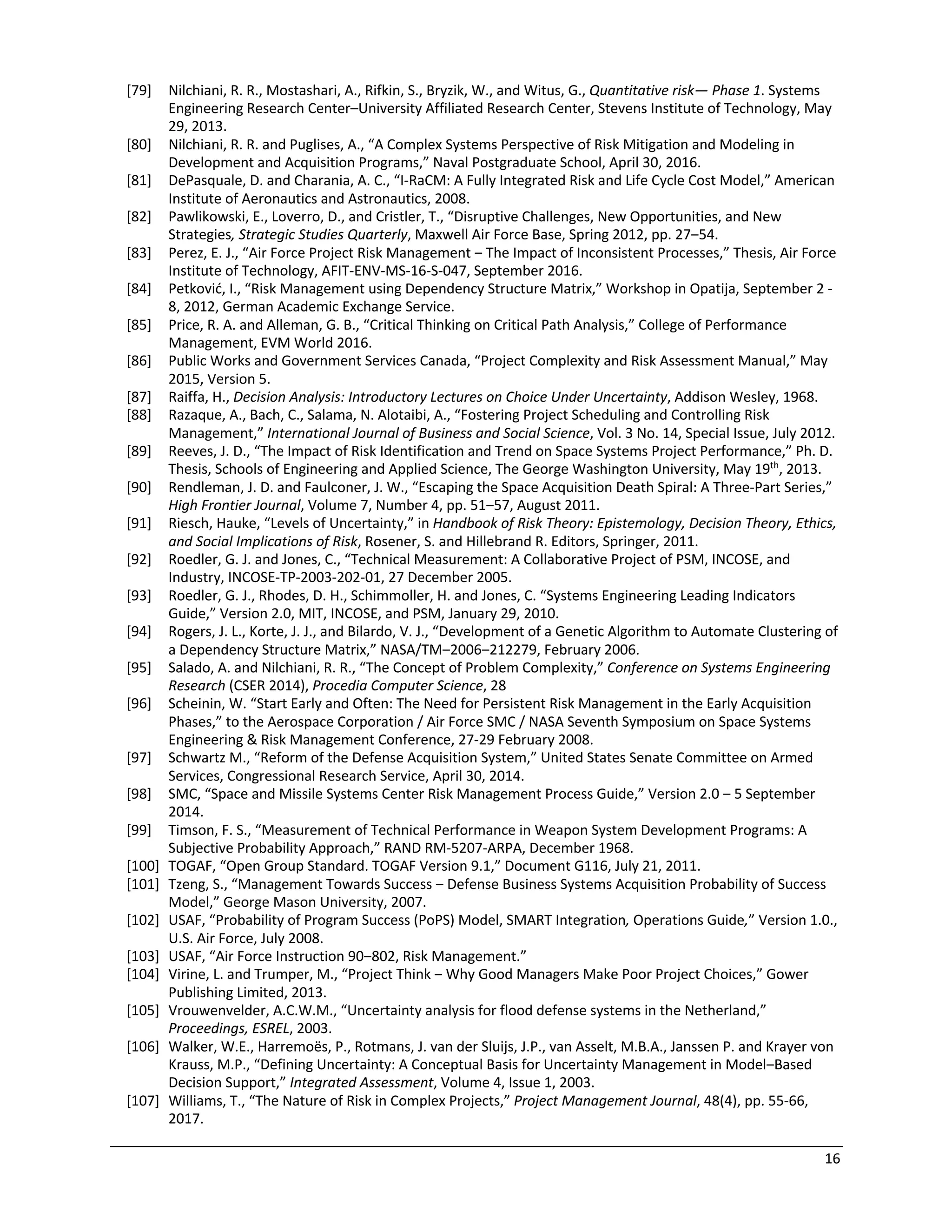16
[79] Nilchiani, R. R., Mostashari, A., Rifkin, S., Bryzik, W., and Witus, G., Quantitative risk— Phase 1. Systems
Engineering Research Center–University Affiliated Research Center, Stevens Institute of Technology, May
29, 2013.
[80] Nilchiani, R. R. and Puglises, A., “A Complex Systems Perspective of Risk Mitigation and Modeling in
Development and Acquisition Programs,” Naval Postgraduate School, April 30, 2016.
[81] DePasquale, D. and Charania, A. C., “I-RaCM: A Fully Integrated Risk and Life Cycle Cost Model,” American
Institute of Aeronautics and Astronautics, 2008.
[82] Pawlikowski, E., Loverro, D., and Cristler, T., “Disruptive Challenges, New Opportunities, and New
Strategies, Strategic Studies Quarterly, Maxwell Air Force Base, Spring 2012, pp. 27‒54.
[83] Perez, E. J., “Air Force Project Risk Management ‒ The Impact of Inconsistent Processes,” Thesis, Air Force
Institute of Technology, AFIT-ENV-MS-16-S-047, September 2016.
[84] Petković, I., “Risk Management using Dependency Structure Matrix,” Workshop in Opatija, September 2 -
8, 2012, German Academic Exchange Service.
[85] Price, R. A. and Alleman, G. B., “Critical Thinking on Critical Path Analysis,” College of Performance
Management, EVM World 2016.
[86] Public Works and Government Services Canada, “Project Complexity and Risk Assessment Manual,” May
2015, Version 5.
[87] Raiffa, H., Decision Analysis: Introductory Lectures on Choice Under Uncertainty, Addison Wesley, 1968.
[88] Razaque, A., Bach, C., Salama, N. Alotaibi, A., “Fostering Project Scheduling and Controlling Risk
Management,” International Journal of Business and Social Science, Vol. 3 No. 14, Special Issue, July 2012.
[89] Reeves, J. D., “The Impact of Risk Identification and Trend on Space Systems Project Performance,” Ph. D.
Thesis, Schools of Engineering and Applied Science, The George Washington University, May 19th
, 2013.
[90] Rendleman, J. D. and Faulconer, J. W., “Escaping the Space Acquisition Death Spiral: A Three-Part Series,”
High Frontier Journal, Volume 7, Number 4, pp. 51‒57, August 2011.
[91] Riesch, Hauke, “Levels of Uncertainty,” in Handbook of Risk Theory: Epistemology, Decision Theory, Ethics,
and Social Implications of Risk, Rosener, S. and Hillebrand R. Editors, Springer, 2011.
[92] Roedler, G. J. and Jones, C., “Technical Measurement: A Collaborative Project of PSM, INCOSE, and
Industry, INCOSE-TP-2003-202-01, 27 December 2005.
[93] Roedler, G. J., Rhodes, D. H., Schimmoller, H. and Jones, C. “Systems Engineering Leading Indicators
Guide,” Version 2.0, MIT, INCOSE, and PSM, January 29, 2010.
[94] Rogers, J. L., Korte, J. J., and Bilardo, V. J., “Development of a Genetic Algorithm to Automate Clustering of
a Dependency Structure Matrix,” NASA/TM‒2006‒212279, February 2006.
[95] Salado, A. and Nilchiani, R. R., “The Concept of Problem Complexity,” Conference on Systems Engineering
Research (CSER 2014), Procedia Computer Science, 28
[96] Scheinin, W. “Start Early and Often: The Need for Persistent Risk Management in the Early Acquisition
Phases,” to the Aerospace Corporation / Air Force SMC / NASA Seventh Symposium on Space Systems
Engineering & Risk Management Conference, 27-29 February 2008.
[97] Schwartz M., “Reform of the Defense Acquisition System,” United States Senate Committee on Armed
Services, Congressional Research Service, April 30, 2014.
[98] SMC, “Space and Missile Systems Center Risk Management Process Guide,” Version 2.0 ‒ 5 September
2014.
[99] Timson, F. S., “Measurement of Technical Performance in Weapon System Development Programs: A
Subjective Probability Approach,” RAND RM-5207-ARPA, December 1968.
[100] TOGAF, “Open Group Standard. TOGAF Version 9.1,” Document G116, July 21, 2011.
[101] Tzeng, S., “Management Towards Success ‒ Defense Business Systems Acquisition Probability of Success
Model,” George Mason University, 2007.
[102] USAF, “Probability of Program Success (PoPS) Model, SMART Integration, Operations Guide,” Version 1.0.,
U.S. Air Force, July 2008.
[103] USAF, “Air Force Instruction 90‒802, Risk Management.”
[104] Virine, L. and Trumper, M., “Project Think ‒ Why Good Managers Make Poor Project Choices,” Gower
Publishing Limited, 2013.
[105] Vrouwenvelder, A.C.W.M., “Uncertainty analysis for flood defense systems in the Netherland,”
Proceedings, ESREL, 2003.
[106] Walker, W.E., Harremoës, P., Rotmans, J. van der Sluijs, J.P., van Asselt, M.B.A., Janssen P. and Krayer von
Krauss, M.P., “Defining Uncertainty: A Conceptual Basis for Uncertainty Management in Model‒Based
Decision Support,” Integrated Assessment, Volume 4, Issue 1, 2003.
[107] Williams, T., “The Nature of Risk in Complex Projects,” Project Management Journal, 48(4), pp. 55-66,
2017.
 