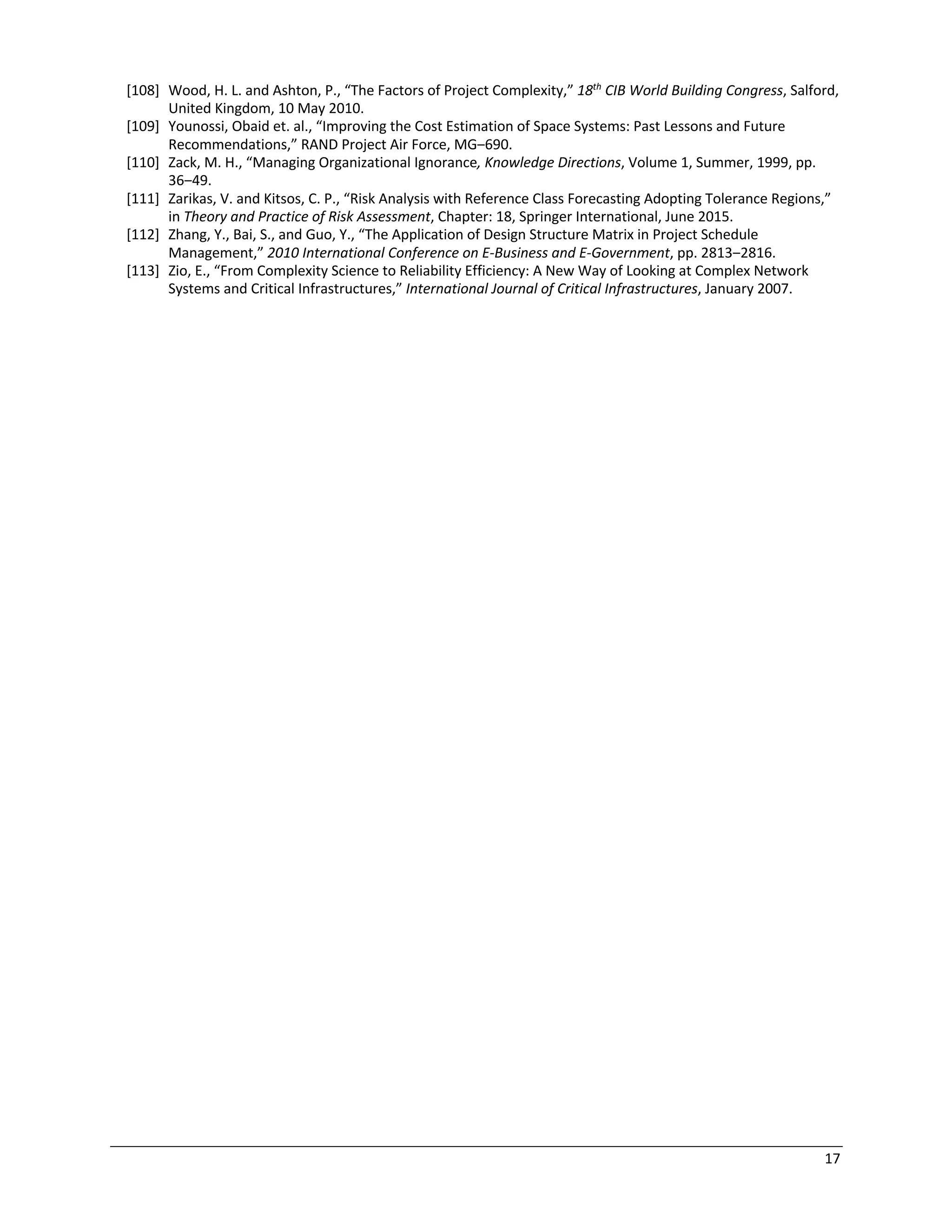 17
[108] Wood, H. L. and Ashton, P., “The Factors of Project Complexity,” 18th
CIB World Building Congress, Salford,
United Kingdom, 10 May 2010.
[109] Younossi, Obaid et. al., “Improving the Cost Estimation of Space Systems: Past Lessons and Future
Recommendations,” RAND Project Air Force, MG‒690.
[110] Zack, M. H., “Managing Organizational Ignorance, Knowledge Directions, Volume 1, Summer, 1999, pp.
36‒49.
[111] Zarikas, V. and Kitsos, C. P., “Risk Analysis with Reference Class Forecasting Adopting Tolerance Regions,”
in Theory and Practice of Risk Assessment, Chapter: 18, Springer International, June 2015.
[112] Zhang, Y., Bai, S., and Guo, Y., “The Application of Design Structure Matrix in Project Schedule
Management,” 2010 International Conference on E-Business and E-Government, pp. 2813‒2816.
[113] Zio, E., “From Complexity Science to Reliability Efficiency: A New Way of Looking at Complex Network
Systems and Critical Infrastructures,” International Journal of Critical Infrastructures, January 2007.
 