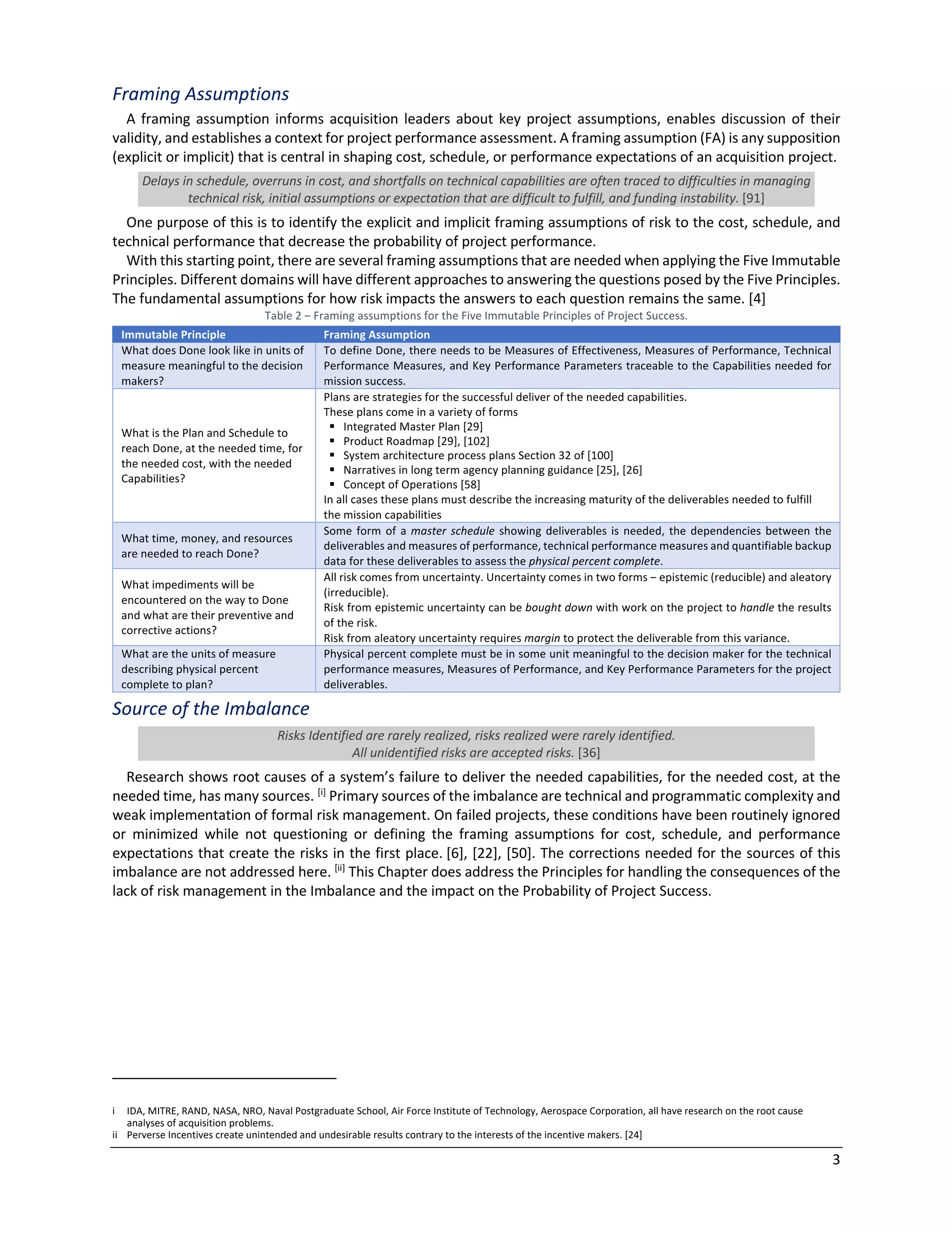 3
Framing Assumptions
A framing assumption informs acquisition leaders about key project assumptions, enables discussion of their
validity, and establishes a context for project performance assessment. A framing assumption (FA) is any supposition
(explicit or implicit) that is central in shaping cost, schedule, or performance expectations of an acquisition project.
Delays in schedule, overruns in cost, and shortfalls on technical capabilities are often traced to difficulties in managing
technical risk, initial assumptions or expectation that are difficult to fulfill, and funding instability. [91]
One purpose of this is to identify the explicit and implicit framing assumptions of risk to the cost, schedule, and
technical performance that decrease the probability of project performance.
With this starting point, there are several framing assumptions that are needed when applying the Five Immutable
Principles. Different domains will have different approaches to answering the questions posed by the Five Principles.
The fundamental assumptions for how risk impacts the answers to each question remains the same. [4]
Table 2 ‒ Framing assumptions for the Five Immutable Principles of Project Success.
Immutable Principle Framing Assumption
What does Done look like in units of
measure meaningful to the decision
makers?
To define Done, there needs to be Measures of Effectiveness, Measures of Performance, Technical
Performance Measures, and Key Performance Parameters traceable to the Capabilities needed for
mission success.
What is the Plan and Schedule to
reach Done, at the needed time, for
the needed cost, with the needed
Capabilities?
Plans are strategies for the successful deliver of the needed capabilities.
These plans come in a variety of forms
§ Integrated Master Plan [29]
§ Product Roadmap [29], [102]
§ System architecture process plans Section 32 of [100]
§ Narratives in long term agency planning guidance [25], [26]
§ Concept of Operations [58]
In all cases these plans must describe the increasing maturity of the deliverables needed to fulfill
the mission capabilities
What time, money, and resources
are needed to reach Done?
Some form of a master schedule showing deliverables is needed, the dependencies between the
deliverables and measures of performance, technical performance measures and quantifiable backup
data for these deliverables to assess the physical percent complete.
What impediments will be
encountered on the way to Done
and what are their preventive and
corrective actions?
All risk comes from uncertainty. Uncertainty comes in two forms ‒ epistemic (reducible) and aleatory
(irreducible).
Risk from epistemic uncertainty can be bought down with work on the project to handle the results
of the risk.
Risk from aleatory uncertainty requires margin to protect the deliverable from this variance.
What are the units of measure
describing physical percent
complete to plan?
Physical percent complete must be in some unit meaningful to the decision maker for the technical
performance measures, Measures of Performance, and Key Performance Parameters for the project
deliverables.
Source of the Imbalance
Risks Identified are rarely realized, risks realized were rarely identified.
All unidentified risks are accepted risks. [36]
Research shows root causes of a system’s failure to deliver the needed capabilities, for the needed cost, at the
needed time, has many sources. [i]
Primary sources of the imbalance are technical and programmatic complexity and
weak implementation of formal risk management. On failed projects, these conditions have been routinely ignored
or minimized while not questioning or defining the framing assumptions for cost, schedule, and performance
expectations that create the risks in the first place. [6], [22], [50]. The corrections needed for the sources of this
imbalance are not addressed here. [ii]
This Chapter does address the Principles for handling the consequences of the
lack of risk management in the Imbalance and the impact on the Probability of Project Success.
i IDA, MITRE, RAND, NASA, NRO, Naval Postgraduate School, Air Force Institute of Technology, Aerospace Corporation, all have research on the root cause
analyses of acquisition problems.
ii Perverse Incentives create unintended and undesirable results contrary to the interests of the incentive makers. [24]
 