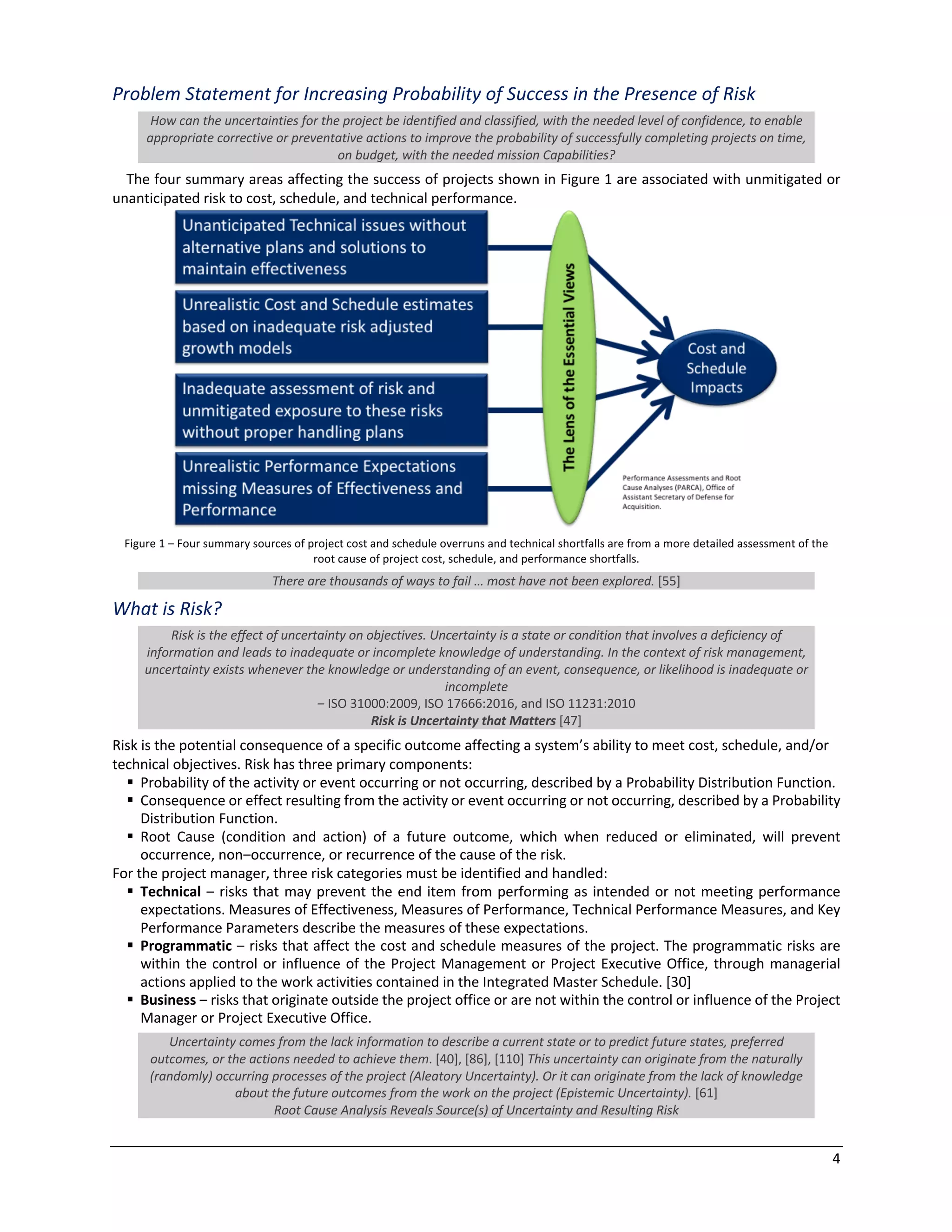 4
Problem Statement for Increasing Probability of Success in the Presence of Risk
How can the uncertainties for the project be identified and classified, with the needed level of confidence, to enable
appropriate corrective or preventative actions to improve the probability of successfully completing projects on time,
on budget, with the needed mission Capabilities?
The four summary areas affecting the success of projects shown in Figure 1 are associated with unmitigated or
unanticipated risk to cost, schedule, and technical performance.
Figure 1 ‒ Four summary sources of project cost and schedule overruns and technical shortfalls are from a more detailed assessment of the
root cause of project cost, schedule, and performance shortfalls.
There are thousands of ways to fail … most have not been explored. [55]
What is Risk?
Risk is the effect of uncertainty on objectives. Uncertainty is a state or condition that involves a deficiency of
information and leads to inadequate or incomplete knowledge of understanding. In the context of risk management,
uncertainty exists whenever the knowledge or understanding of an event, consequence, or likelihood is inadequate or
incomplete
‒ ISO 31000:2009, ISO 17666:2016, and ISO 11231:2010
Risk is Uncertainty that Matters [47]
Risk is the potential consequence of a specific outcome affecting a system’s ability to meet cost, schedule, and/or
technical objectives. Risk has three primary components:
§ Probability of the activity or event occurring or not occurring, described by a Probability Distribution Function.
§ Consequence or effect resulting from the activity or event occurring or not occurring, described by a Probability
Distribution Function.
§ Root Cause (condition and action) of a future outcome, which when reduced or eliminated, will prevent
occurrence, non‒occurrence, or recurrence of the cause of the risk.
For the project manager, three risk categories must be identified and handled:
§ Technical ‒ risks that may prevent the end item from performing as intended or not meeting performance
expectations. Measures of Effectiveness, Measures of Performance, Technical Performance Measures, and Key
Performance Parameters describe the measures of these expectations.
§ Programmatic ‒ risks that affect the cost and schedule measures of the project. The programmatic risks are
within the control or influence of the Project Management or Project Executive Office, through managerial
actions applied to the work activities contained in the Integrated Master Schedule. [30]
§ Business ‒ risks that originate outside the project office or are not within the control or influence of the Project
Manager or Project Executive Office.
Uncertainty comes from the lack information to describe a current state or to predict future states, preferred
outcomes, or the actions needed to achieve them. [40], [86], [110] This uncertainty can originate from the naturally
(randomly) occurring processes of the project (Aleatory Uncertainty). Or it can originate from the lack of knowledge
about the future outcomes from the work on the project (Epistemic Uncertainty). [61]
Root Cause Analysis Reveals Source(s) of Uncertainty and Resulting Risk
 