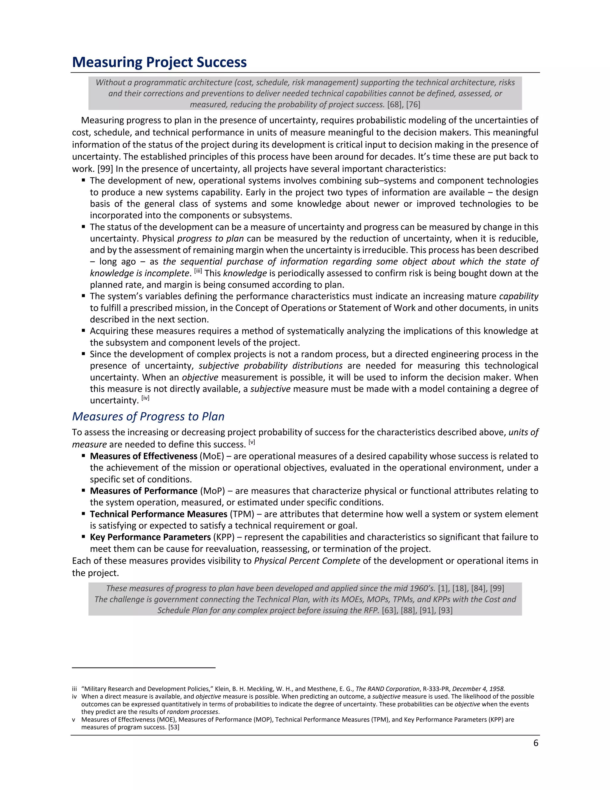 6
Measuring Project Success
Without a programmatic architecture (cost, schedule, risk management) supporting the technical architecture, risks
and their corrections and preventions to deliver needed technical capabilities cannot be defined, assessed, or
measured, reducing the probability of project success. [68], [76]
Measuring progress to plan in the presence of uncertainty, requires probabilistic modeling of the uncertainties of
cost, schedule, and technical performance in units of measure meaningful to the decision makers. This meaningful
information of the status of the project during its development is critical input to decision making in the presence of
uncertainty. The established principles of this process have been around for decades. It’s time these are put back to
work. [99] In the presence of uncertainty, all projects have several important characteristics:
§ The development of new, operational systems involves combining sub‒systems and component technologies
to produce a new systems capability. Early in the project two types of information are available ‒ the design
basis of the general class of systems and some knowledge about newer or improved technologies to be
incorporated into the components or subsystems.
§ The status of the development can be a measure of uncertainty and progress can be measured by change in this
uncertainty. Physical progress to plan can be measured by the reduction of uncertainty, when it is reducible,
and by the assessment of remaining margin when the uncertainty is irreducible. This process has been described
‒ long ago ‒ as the sequential purchase of information regarding some object about which the state of
knowledge is incomplete. [iii]
This knowledge is periodically assessed to confirm risk is being bought down at the
planned rate, and margin is being consumed according to plan.
§ The system’s variables defining the performance characteristics must indicate an increasing mature capability
to fulfill a prescribed mission, in the Concept of Operations or Statement of Work and other documents, in units
described in the next section.
§ Acquiring these measures requires a method of systematically analyzing the implications of this knowledge at
the subsystem and component levels of the project.
§ Since the development of complex projects is not a random process, but a directed engineering process in the
presence of uncertainty, subjective probability distributions are needed for measuring this technological
uncertainty. When an objective measurement is possible, it will be used to inform the decision maker. When
this measure is not directly available, a subjective measure must be made with a model containing a degree of
uncertainty. [iv]
Measures of Progress to Plan
To assess the increasing or decreasing project probability of success for the characteristics described above, units of
measure are needed to define this success. [v]
§ Measures of Effectiveness (MoE) ‒ are operational measures of a desired capability whose success is related to
the achievement of the mission or operational objectives, evaluated in the operational environment, under a
specific set of conditions.
§ Measures of Performance (MoP) ‒ are measures that characterize physical or functional attributes relating to
the system operation, measured, or estimated under specific conditions.
§ Technical Performance Measures (TPM) ‒ are attributes that determine how well a system or system element
is satisfying or expected to satisfy a technical requirement or goal.
§ Key Performance Parameters (KPP) ‒ represent the capabilities and characteristics so significant that failure to
meet them can be cause for reevaluation, reassessing, or termination of the project.
Each of these measures provides visibility to Physical Percent Complete of the development or operational items in
the project.
These measures of progress to plan have been developed and applied since the mid 1960’s. [1], [18], [84], [99]
The challenge is government connecting the Technical Plan, with its MOEs, MOPs, TPMs, and KPPs with the Cost and
Schedule Plan for any complex project before issuing the RFP. [63], [88], [91], [93]
iii “Military Research and Development Policies,” Klein, B. H. Meckling, W. H., and Mesthene, E. G., The RAND Corporation, R-333-PR, December 4, 1958.
iv When a direct measure is available, and objective measure is possible. When predicting an outcome, a subjective measure is used. The likelihood of the possible
outcomes can be expressed quantitatively in terms of probabilities to indicate the degree of uncertainty. These probabilities can be objective when the events
they predict are the results of random processes.
v Measures of Effectiveness (MOE), Measures of Performance (MOP), Technical Performance Measures (TPM), and Key Performance Parameters (KPP) are
measures of program success. [53]
 