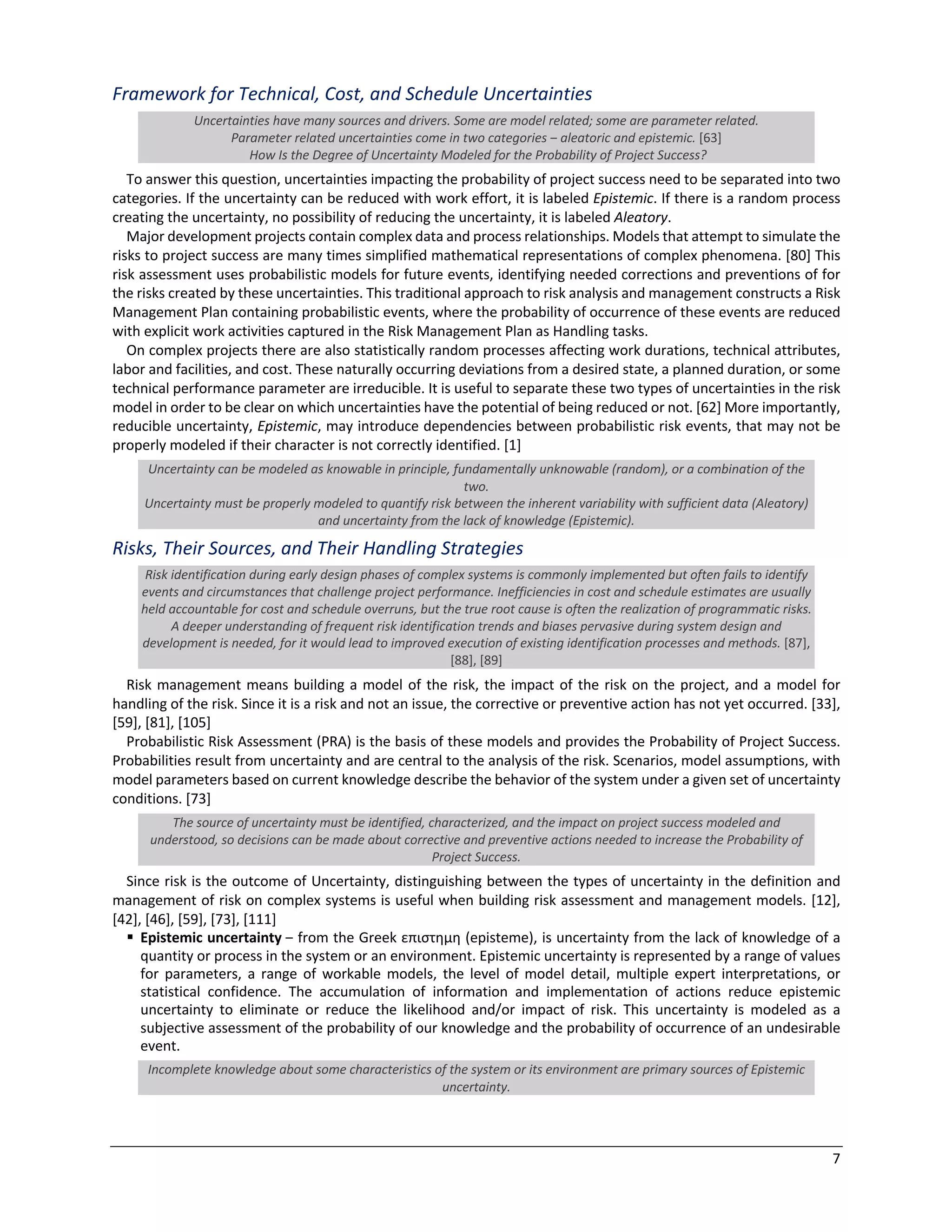 7
Framework for Technical, Cost, and Schedule Uncertainties
Uncertainties have many sources and drivers. Some are model related; some are parameter related.
Parameter related uncertainties come in two categories ‒ aleatoric and epistemic. [63]
How Is the Degree of Uncertainty Modeled for the Probability of Project Success?
To answer this question, uncertainties impacting the probability of project success need to be separated into two
categories. If the uncertainty can be reduced with work effort, it is labeled Epistemic. If there is a random process
creating the uncertainty, no possibility of reducing the uncertainty, it is labeled Aleatory.
Major development projects contain complex data and process relationships. Models that attempt to simulate the
risks to project success are many times simplified mathematical representations of complex phenomena. [80] This
risk assessment uses probabilistic models for future events, identifying needed corrections and preventions of for
the risks created by these uncertainties. This traditional approach to risk analysis and management constructs a Risk
Management Plan containing probabilistic events, where the probability of occurrence of these events are reduced
with explicit work activities captured in the Risk Management Plan as Handling tasks.
On complex projects there are also statistically random processes affecting work durations, technical attributes,
labor and facilities, and cost. These naturally occurring deviations from a desired state, a planned duration, or some
technical performance parameter are irreducible. It is useful to separate these two types of uncertainties in the risk
model in order to be clear on which uncertainties have the potential of being reduced or not. [62] More importantly,
reducible uncertainty, Epistemic, may introduce dependencies between probabilistic risk events, that may not be
properly modeled if their character is not correctly identified. [1]
Uncertainty can be modeled as knowable in principle, fundamentally unknowable (random), or a combination of the
two.
Uncertainty must be properly modeled to quantify risk between the inherent variability with sufficient data (Aleatory)
and uncertainty from the lack of knowledge (Epistemic).
Risks, Their Sources, and Their Handling Strategies
Risk identification during early design phases of complex systems is commonly implemented but often fails to identify
events and circumstances that challenge project performance. Inefficiencies in cost and schedule estimates are usually
held accountable for cost and schedule overruns, but the true root cause is often the realization of programmatic risks.
A deeper understanding of frequent risk identification trends and biases pervasive during system design and
development is needed, for it would lead to improved execution of existing identification processes and methods. [87],
[88], [89]
Risk management means building a model of the risk, the impact of the risk on the project, and a model for
handling of the risk. Since it is a risk and not an issue, the corrective or preventive action has not yet occurred. [33],
[59], [81], [105]
Probabilistic Risk Assessment (PRA) is the basis of these models and provides the Probability of Project Success.
Probabilities result from uncertainty and are central to the analysis of the risk. Scenarios, model assumptions, with
model parameters based on current knowledge describe the behavior of the system under a given set of uncertainty
conditions. [73]
The source of uncertainty must be identified, characterized, and the impact on project success modeled and
understood, so decisions can be made about corrective and preventive actions needed to increase the Probability of
Project Success.
Since risk is the outcome of Uncertainty, distinguishing between the types of uncertainty in the definition and
management of risk on complex systems is useful when building risk assessment and management models. [12],
[42], [46], [59], [73], [111]
§ Epistemic uncertainty ‒ from the Greek επιστηµη (episteme), is uncertainty from the lack of knowledge of a
quantity or process in the system or an environment. Epistemic uncertainty is represented by a range of values
for parameters, a range of workable models, the level of model detail, multiple expert interpretations, or
statistical confidence. The accumulation of information and implementation of actions reduce epistemic
uncertainty to eliminate or reduce the likelihood and/or impact of risk. This uncertainty is modeled as a
subjective assessment of the probability of our knowledge and the probability of occurrence of an undesirable
event.
Incomplete knowledge about some characteristics of the system or its environment are primary sources of Epistemic
uncertainty.
 